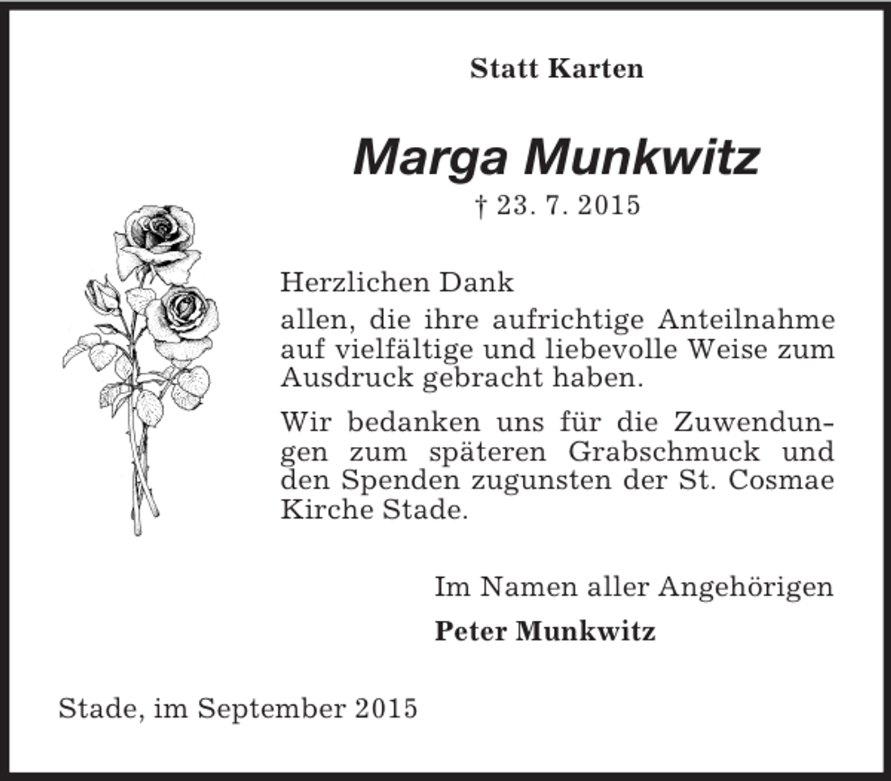 <p>Statt Karten<br />Marga Munkwitz<br />† 23. 7. 2015<br />Herzlichen Dank<br />allen, die ihre aufrichtige Anteilnahme auf vielfältige und liebevolle Weise zum Ausdruck gebracht haben.<br />Wir bedanken uns für die Zuwendungen zum späteren Grabschmuck und den Spenden zugunsten der St. Cosmae Kirche Stade.<br />Im Namen aller Angehörigen<br />Peter Munkwitz<br />Stade, im September 2015</p>