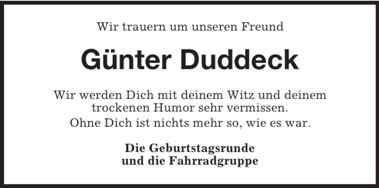 <p>Wir trauern um unseren Freund</p><p>Günter Duddeck<br />Wir werden Dich mit deinem Witz und deinem<br />trockenen Humor sehr vermissen.<br />Ohne Dich ist nichts mehr so, wie es war.<br />Die Geburtstagsrunde<br />und die Fahrradgruppe</p>