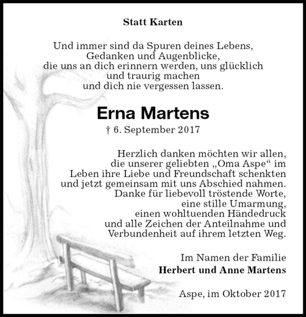<p>Statt Karten<br />Und immer sind da Spuren deines Lebens,<br />Gedanken und Augenblicke,<br />die uns an dich erinnern werden, uns glücklich<br />und traurig machen<br />und dich nie vergessen lassen.<br />Erna Martens<br />† 6. September 2017<br />Herzlich danken möchten wir allen,<br />die unserer geliebten „Oma Aspe“ im<br />Leben ihre Liebe und Freundschaft schenkten<br />und jetzt gemeinsam mit uns Abschied nahmen.<br />Danke für liebevoll tröstende Worte,<br />eine stille Umarmung,<br />einen wohltuenden Händedruck<br />und alle Zeichen der Anteilnahme und<br />Verbundenheit auf ihrem letzten Weg.<br />Im Namen der Familie<br />Herbert und Anne Martens<br />Aspe, im Oktober 2017</p>