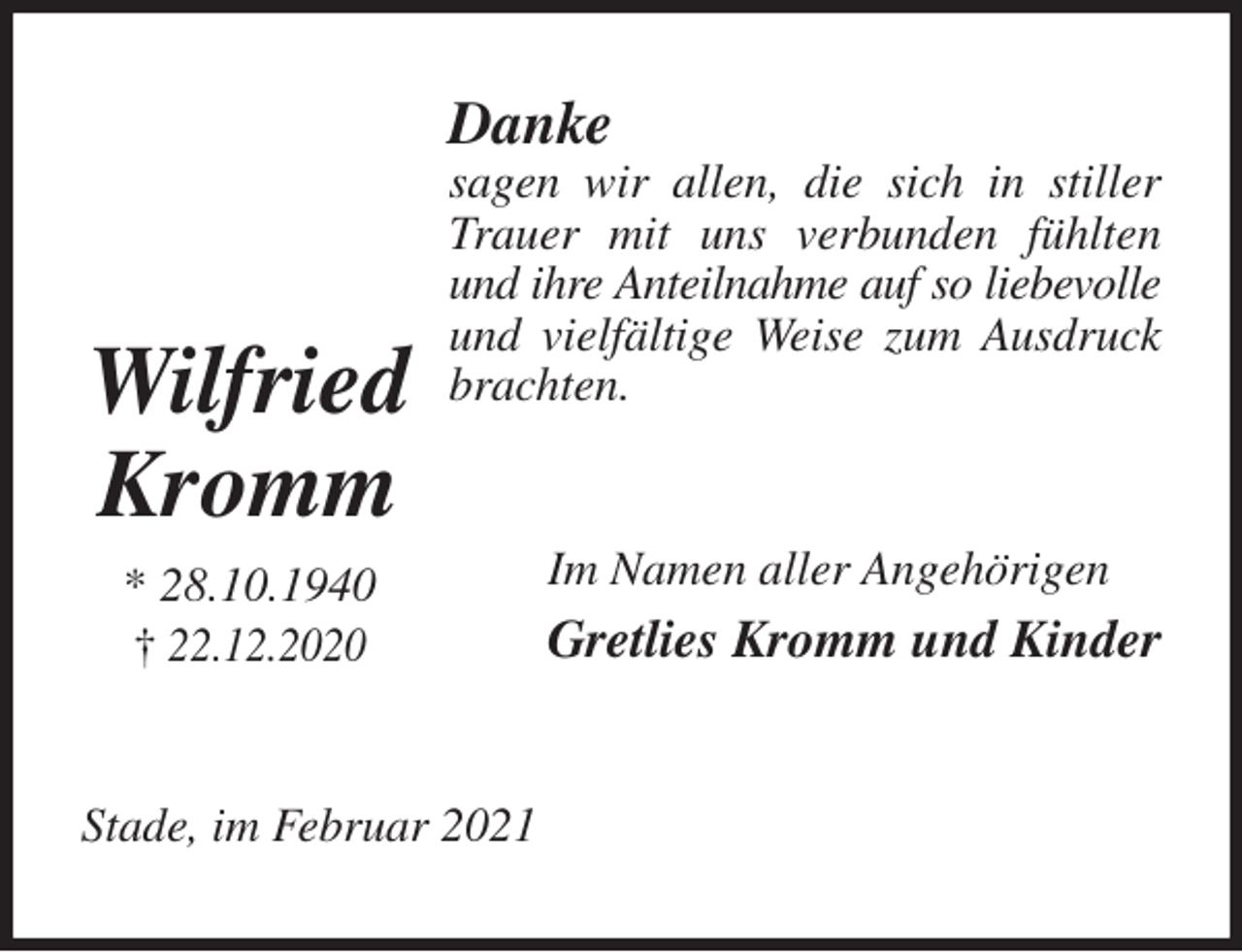<p>Danke<br />sagen wir allen, die sich in stiller Trauer mit uns verbunden fühlten und ihre Anteilnahme auf so liebevolle<br />und vielfältige Weise zum Ausdruck brachten.<br />Im Namen aller Angehörigen<br />Gretlies Kromm und Kinder<br />Stade, im Februar 2021</p>
<p>Wilfried<br />Kromm<br />* 28.10.1940<br />† 22.12.2020</p>