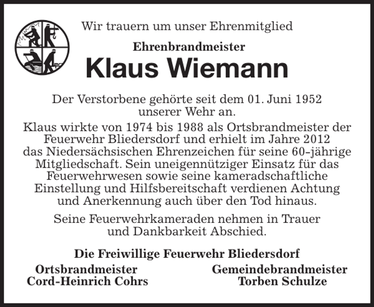 <p>Wir trauern um unser Ehrenmitglied<br />Klaus Wiemann<br />Der Verstorbene gehörte seit dem 01. Juni 1952<br />unserer Wehr an.<br />Klaus wirkte von 1974 bis 1988 als Ortsbrandmeister der Feuerwehr Bliedersdorf und erhielt im Jahre 2012<br />das Niedersächsischen Ehrenzeichen für seine 60-jährige Mitgliedschaft. Sein uneigennütziger Einsatz für das<br />Feuerwehrwesen sowie seine kameradschaftliche<br />Einstellung und Hilfsbereitschaft verdienen Achtung<br />und Anerkennung auch über den Tod hinaus.<br />Seine Feuerwehrkameraden nehmen in Trauer<br />und Dankbarkeit Abschied.<br />Die Freiwillige Feuerwehr Bliedersdorf<br />Ortsbrandmeister Gemeindebrandmeister<br />Cord-Heinrich Cohrs Torben Schulze<br />Ehrenbrandmeister</p>