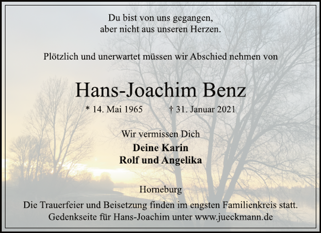 <p>Du bist von uns gegangen,<br />aber nicht aus unseren Herzen.<br />Plötzlich und unerwartet müssen wir Abschied nehmen von<br />Hans-Joachim Benz<br />* 14. Mai 1965 † 31. Januar 2021<br />Horneburg<br />Deine Karin<br />Rolf und Angelika<br />Wir vermissen Dich<br />Die Trauerfeier und Beisetzung finden im engsten Familienkreis statt.<br />Gedenkseite für Hans-Joachim unter www.jueckmann.de</p>