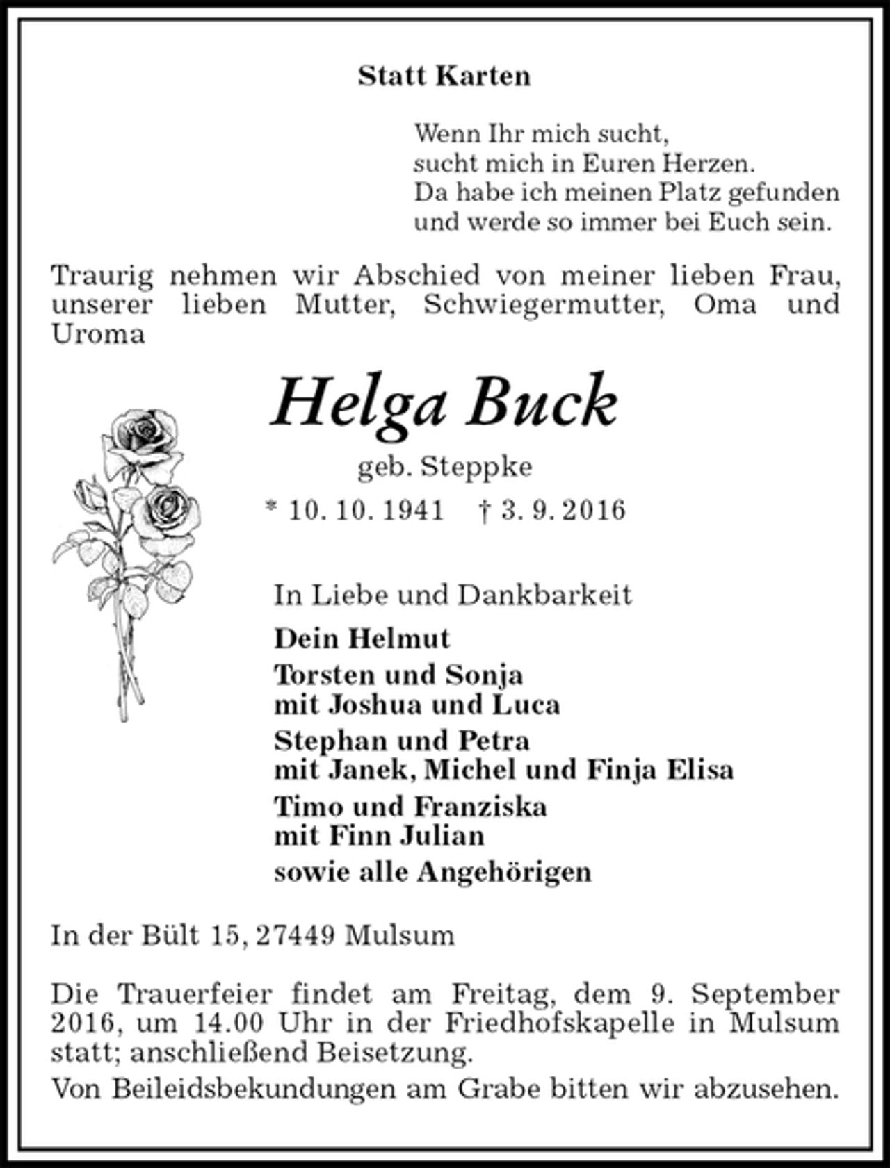 <p>Statt Karten<br />Wenn Ihr mich sucht,<br />sucht mich in Euren Herzen.<br />Da habe ich meinen Platz gefunden<br />und werde so immer bei Euch sein.<br />Traurig nehmen wir Abschied von meiner lieben Frau, unserer lieben Mutter, Schwiegermutter, Oma und<br />Uroma<br />Helga Buck<br />geb. Steppke<br />* 10. 10. 1941 † 3. 9. 2016<br />In Liebe und Dankbarkeit<br />Dein Helmut<br />Torsten und Sonja<br />mit Joshua und Luca<br />Stephan und Petra<br />mit Janek, Michel und Finja Elisa<br />Timo und Franziska<br />mit Finn Julian<br />sowie alle Angehörigen<br />In der Bült 15, 27449 Mulsum</p><p>Die Trauerfeier findet am Freitag, dem 9. September 2016, um 14.00 Uhr in der Friedhofskapelle in Mulsum statt; anschließend Beisetzung.<br />Von Beileidsbekundungen am Grabe bitten wir abzusehen.</p>
