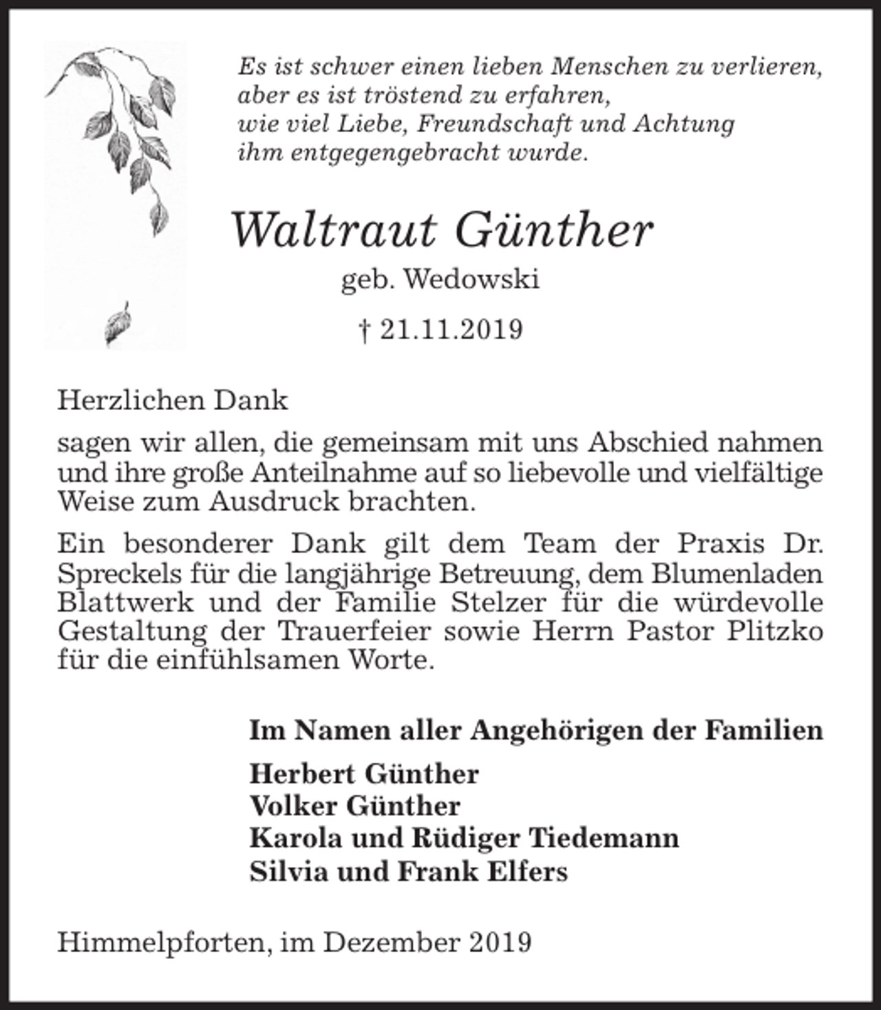 <p>Es ist schwer einen lieben Menschen zu verlieren,<br />aber es ist tröstend zu erfahren,<br />wie viel Liebe, Freundschaft und Achtung<br />ihm entgegengebracht wurde.<br />Waltraut Günther<br />geb. Wedowski<br />† 21.11.2019<br />Herzlichen Dank<br />sagen wir allen, die gemeinsam mit uns Abschied nahmen und ihre große Anteilnahme auf so liebevolle und vielfältige Weise zum Ausdruck brachten.<br />Ein besonderer Dank gilt dem Team der Praxis Dr. Spreckels für die langjährige Betreuung, dem Blumenladen Blattwerk und der Familie Stelzer für die würdevolle Gestaltung der Trauerfeier sowie Herrn Pastor Plitzko für die einfühlsamen Worte.<br />Im Namen aller Angehörigen der Familien<br />Herbert Günther<br />Volker Günther<br />Karola und Rüdiger Tiedemann<br />Silvia und Frank Elfers<br />Himmelpforten, im Dezember 2019</p>