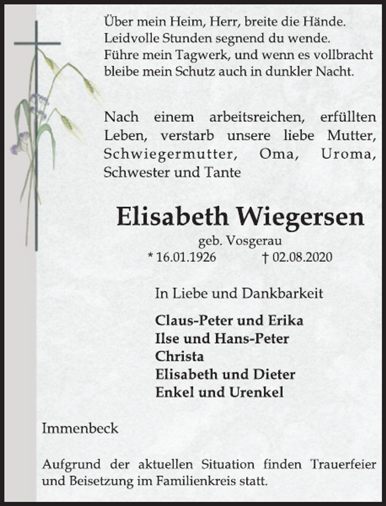 <p>Über mein Heim, Herr, breite die Hände.<br />Leidvolle Stunden segnend du wende.<br />Führe mein Tagwerk, und wenn es vollbracht<br />bleibe mein Schutz auch in dunkler Nacht.</p>
<p>Nach einem arbeitsreichen, erfüllten Leben, verstarb unsere liebe Mutter, Schwiegermutter, Oma, Uroma, Schwester und Tante</p>
<p>Elisabeth Wiegersen<br />geb. Vosgerau<br />* 16.01.1926 † 02.08.2020</p>
<p>n Liebe und Dankbarkeit<br />Claus-Peter und Erika<br />Ilse und Hans-Peter<br />Christa<br />Elisabeth und Dieter<br />Enkel und Urenkel</p>
<p>Immenbeck<br />Aufgrund der aktuellen Situation finden Trauerfeier und Beisetzung im Familienkreis statt.</p>