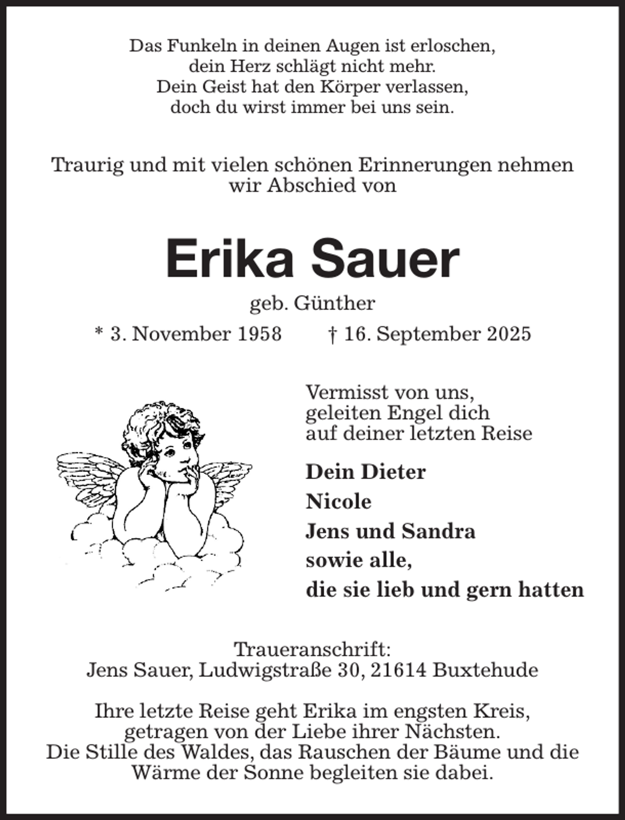 <p>Das Funkeln in deinen Augen ist erloschen,<br />dein Herz schlägt nicht mehr.<br />Dein Geist hat den Körper verlassen,<br />doch du wirst immer bei uns sein.<br />Traurig und mit vielen schönen Erinnerungen nehmen wir Abschied von<br />Erika Sauer<br />geb. Günther<br />* 3. November 1958 † 16. September 2025<br />Vermisst von uns,<br />geleiten Engel dich<br />auf deiner letzten Reise<br />Dein Dieter<br />Nicole<br />Jens und Sandra<br />sowie alle,<br />die sie lieb und gern hatten<br />Traueranschrift:<br />Jens Sauer, Ludwigstraße 30, 21614 Buxtehude</p><p>Ihre letzte Reise geht Erika im engsten Kreis,<br />getragen von der Liebe ihrer Nächsten.<br />Die Stille des Waldes, das Rauschen der Bäume und die<br />Wärme der Sonne begleiten sie dabei.</p>