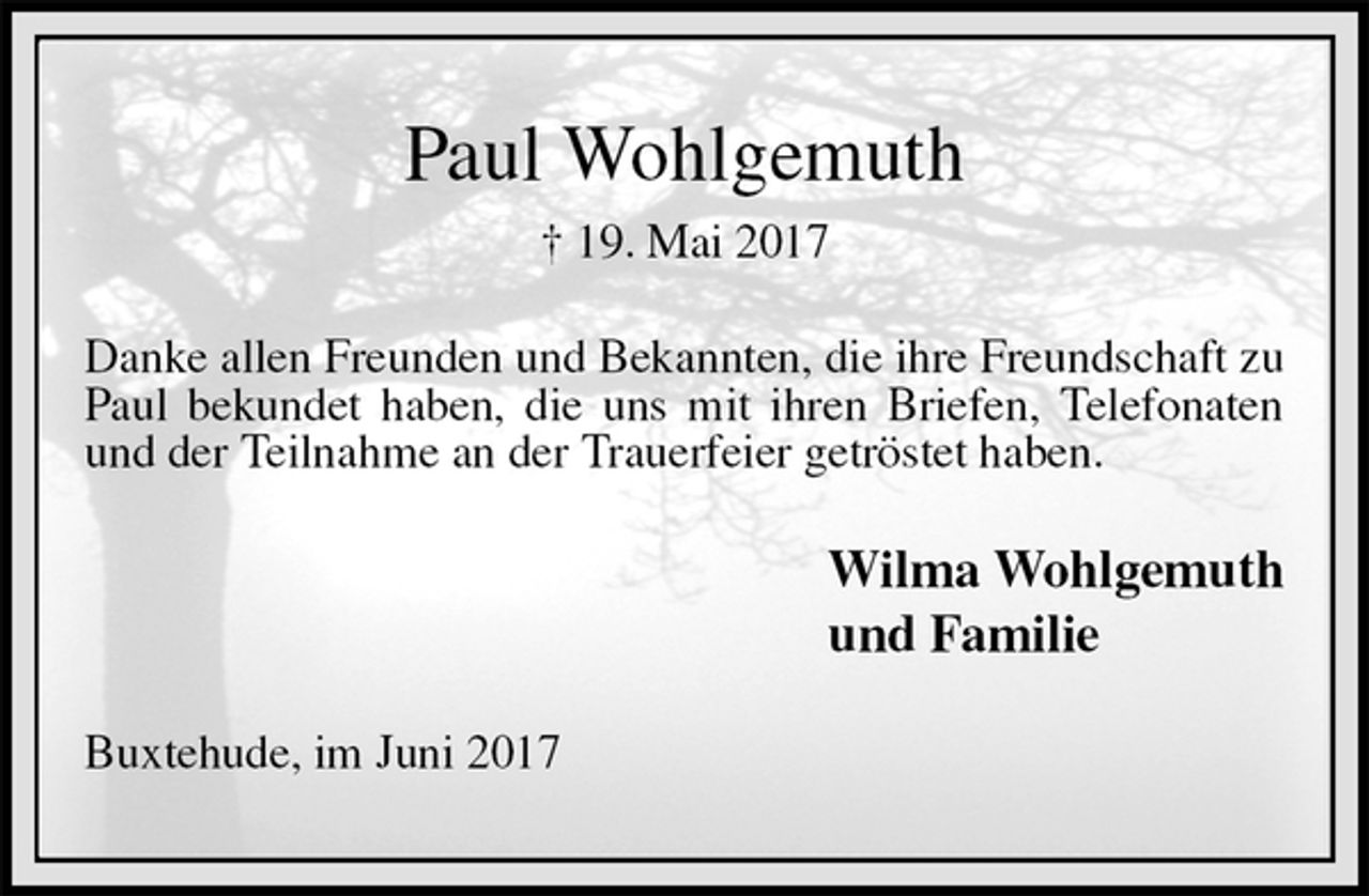 <p>Paul Wohlgemuth<br />† 19. Mai 2017<br />Danke allen Freunden und Bekannten, die ihre Freundschaft zu Paul bekundet haben, die uns mit ihren Briefen, Telefonaten und der Teilnahme an der Trauerfeier getröstet haben.<br />Wilma Wohlgemuth<br />und Familie<br />Buxtehude, im Juni 2017</p>