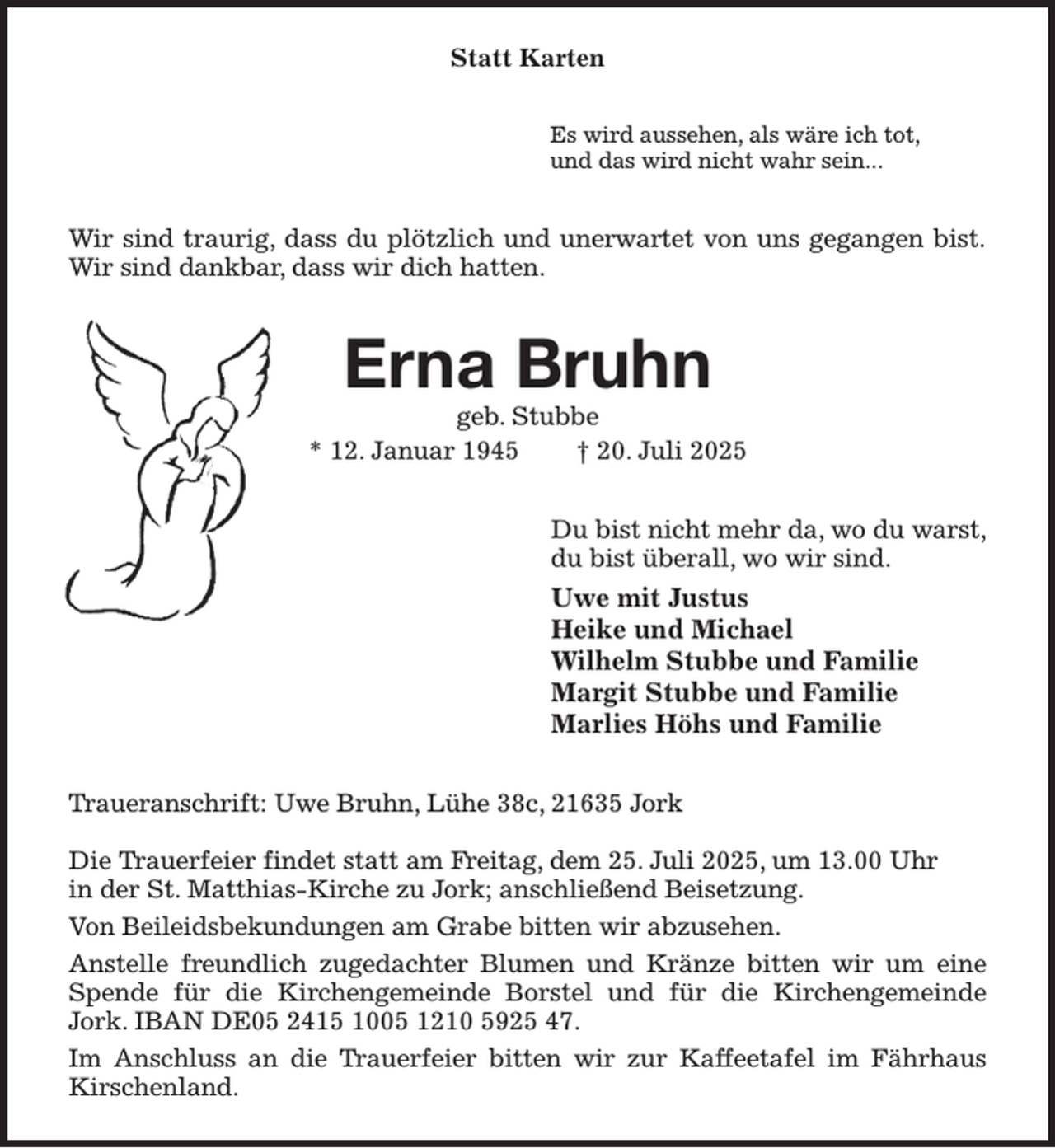 <p>Statt Karten<br />Es wird aussehen, als wäre ich tot,<br />und das wird nicht wahr sein...<br />Wir sind traurig, dass du plötzlich und unerwartet von uns gegangen bist.<br />Wir sind dankbar, dass wir dich hatten.<br />Erna Bruhn<br />geb. Stubbe<br />* 12. Januar 1945 † 20. Juli 2025<br />Du bist nicht mehr da, wo du warst,<br />du bist überall, wo wir sind.<br />Uwe mit Justus<br />Heike und Michael<br />Wilhelm Stubbe und Familie<br />Margit Stubbe und Familie<br />Marlies Höhs und Familie<br />Traueranschrift: Uwe Bruhn, Lühe 38c, 21635 Jork</p><p>Die Trauerfeier findet statt am Freitag, dem 25. Juli 2025, um 13.00 Uhr<br />in der St. Matthias-Kirche zu Jork; anschließend Beisetzung.<br />Von Beileidsbekundungen am Grabe bitten wir abzusehen.<br />Anstelle freundlich zugedachter Blumen und Kränze bitten wir um eine Spende für die Kirchengemeinde Borstel und für die Kirchengemeinde Jork. IBAN DE05 2415 1005 1210 5925 47.<br />Im Anschluss an die Trauerfeier bitten wir zur Kaffeetafel im Fährhaus Kirschenland.</p>