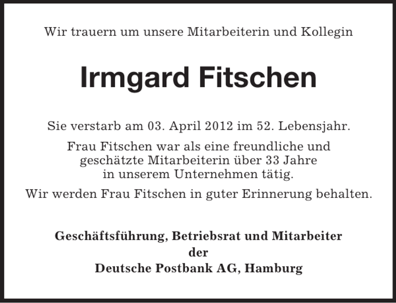 <p>Wir trauern um unsere Mitarbeiterin und Kollegin</p><p>Irmgard Fitschen<br />Sie verstarb am 03. April 2012 im 52. Lebensjahr.<br />Frau Fitschen war als eine freundliche und<br />geschätzte Mitarbeiterin über 33 Jahre<br />in unserem Unternehmen tätig.<br />Wir werden Frau Fitschen in guter Erinnerung behalten.<br />Geschäftsführung, Betriebsrat und Mitarbeiter<br />der<br />Deutsche Postbank AG, Hamburg</p>
