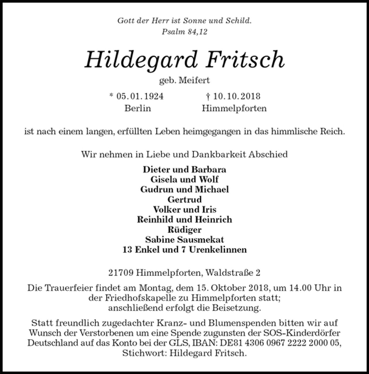 <p>Gott der Herr ist Sonne und Schild.<br />Psalm 84,12<br />Hildegard Fritsch<br />geb. Meifert<br />* 05. 01. 1924 † 10. 10. 2018<br />Berlin Himmelpforten<br />ist nach einem langen, erfüllten Leben heimgegangen in das himmlische Reich.<br />Wir nehmen in Liebe und Dankbarkeit Abschied<br />Dieter und Barbara<br />Gisela und Wolf<br />Gudrun und Michael<br />Gertrud<br />Volker und Iris<br />Reinhild und Heinrich<br />Rüdiger<br />Sabine Sausmekat<br />13 Enkel und 7 Urenkelinnen<br />21709 Himmelpforten, Waldstraße 2<br />Die Trauerfeier findet am Montag, dem 15. Oktober 2018, um 14.00 Uhr in der Friedhofskapelle zu Himmelpforten statt;<br />anschließend erfolgt die Beisetzung.<br />Statt freundlich zugedachter Kranz- und Blumenspenden bitten wir auf Wunsch der Verstorbenen um eine Spende zugunsten der SOS-Kinderdörfer Deutschland auf das Konto bei der GLS, IBAN: DE81 4306 0967 2222 2000 05,<br />Stichwort: Hildegard Fritsch.</p>