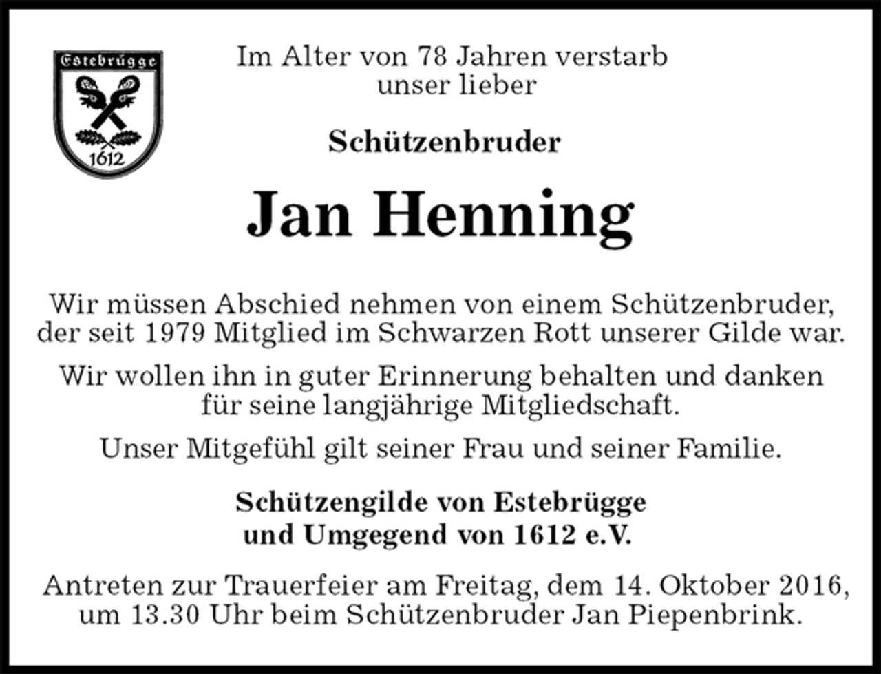 <p>Im Alter von 78 Jahren verstarb<br />unser lieber<br />Schützenbruder<br />Jan Henning<br />Schützengilde von Estebrügge<br />und Umgegend von 1612 e.V.<br />Antreten zur Trauerfeier am Freitag, dem 14. Oktober 2016,<br />um 13.30 Uhr beim Schützenbruder Jan Piepenbrink.</p><p>Wir müssen Abschied nehmen von einem Schützenbruder, der seit 1979 Mitglied im Schwarzen Rott unserer Gilde war.<br />Wir wollen ihn in guter Erinnerung behalten und danken<br />für seine langjährige Mitgliedschaft.<br />Unser Mitgefühl gilt seiner Frau und seiner Familie.</p>