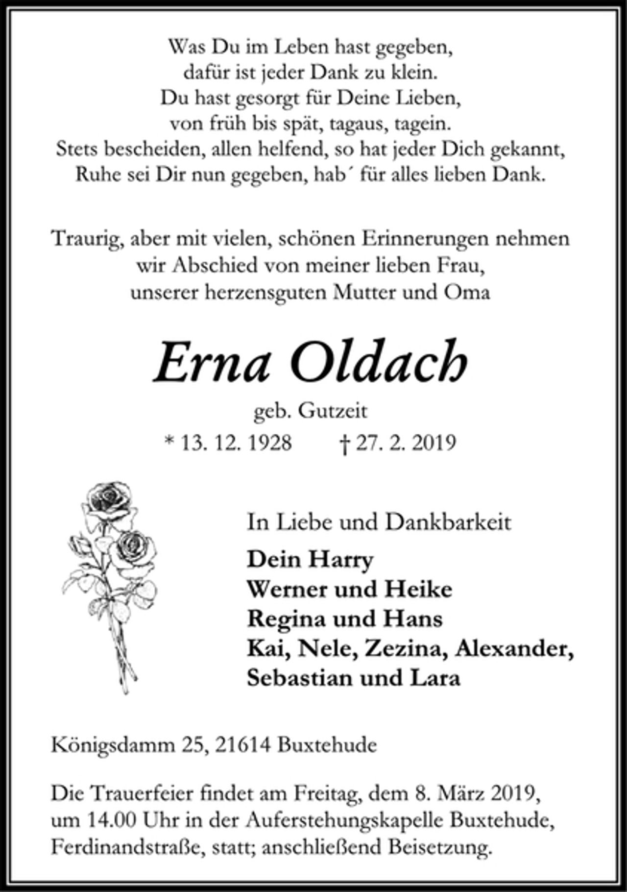 <p>Was Du im Leben hast gegeben,<br />dafür ist jeder Dank zu klein.<br />Du hast gesorgt für Deine Lieben,<br />von früh bis spät, tagaus, tagein.<br />Stets bescheiden, allen helfend, so hat jeder Dich gekannt,<br />Ruhe sei Dir nun gegeben, hab´ für alles lieben Dank.<br />Traurig, aber mit vielen, schönen Erinnerungen nehmen<br />wir Abschied von meiner lieben Frau,<br />unserer herzensguten Mutter und Oma<br />Erna Oldach<br />geb. Gutzeit<br />* 13. 12. 1928 † 27. 2. 2019<br />In Liebe und Dankbarkeit<br />Dein Harry<br />Werner und Heike<br />Regina und Hans<br />Kai, Nele, Zezina, Alexander,<br />Sebastian und Lara<br />Königsdamm 25, 21614 Buxtehude<br />Die Trauerfeier findet am Freitag, dem 8. März 2019,<br />um 14.00 Uhr in der Auferstehungskapelle Buxtehude,<br />Ferdinandstraße, statt; anschließend Beisetzung.</p>