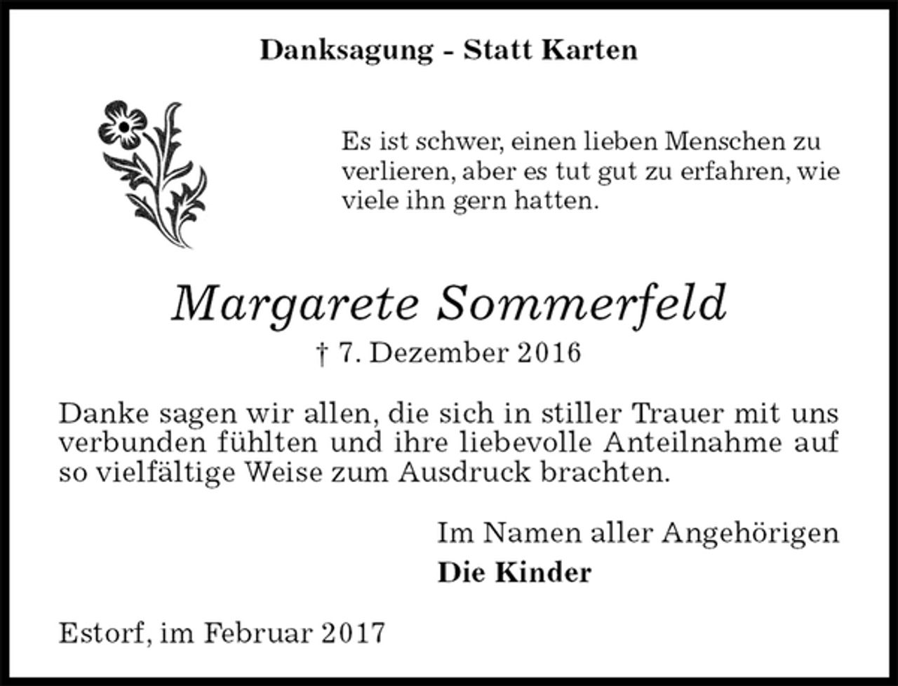 <p>Danksagung - Statt Karten</p><p>Es ist schwer, einen lieben Menschen zu<br />verlieren, aber es tut gut zu erfahren, wie<br />viele ihn gern hatten.</p><p>Margarete Sommerfeld<br />† 7. Dezember 2016<br />Danke sagen wir allen, die sich in stiller Trauer mit uns verbunden fühlten und ihre liebevolle Anteilnahme auf so vielfältige Weise zum Ausdruck brachten.<br />Im Namen aller Angehörigen<br />Die Kinder<br />Estorf, im Februar 2017</p>