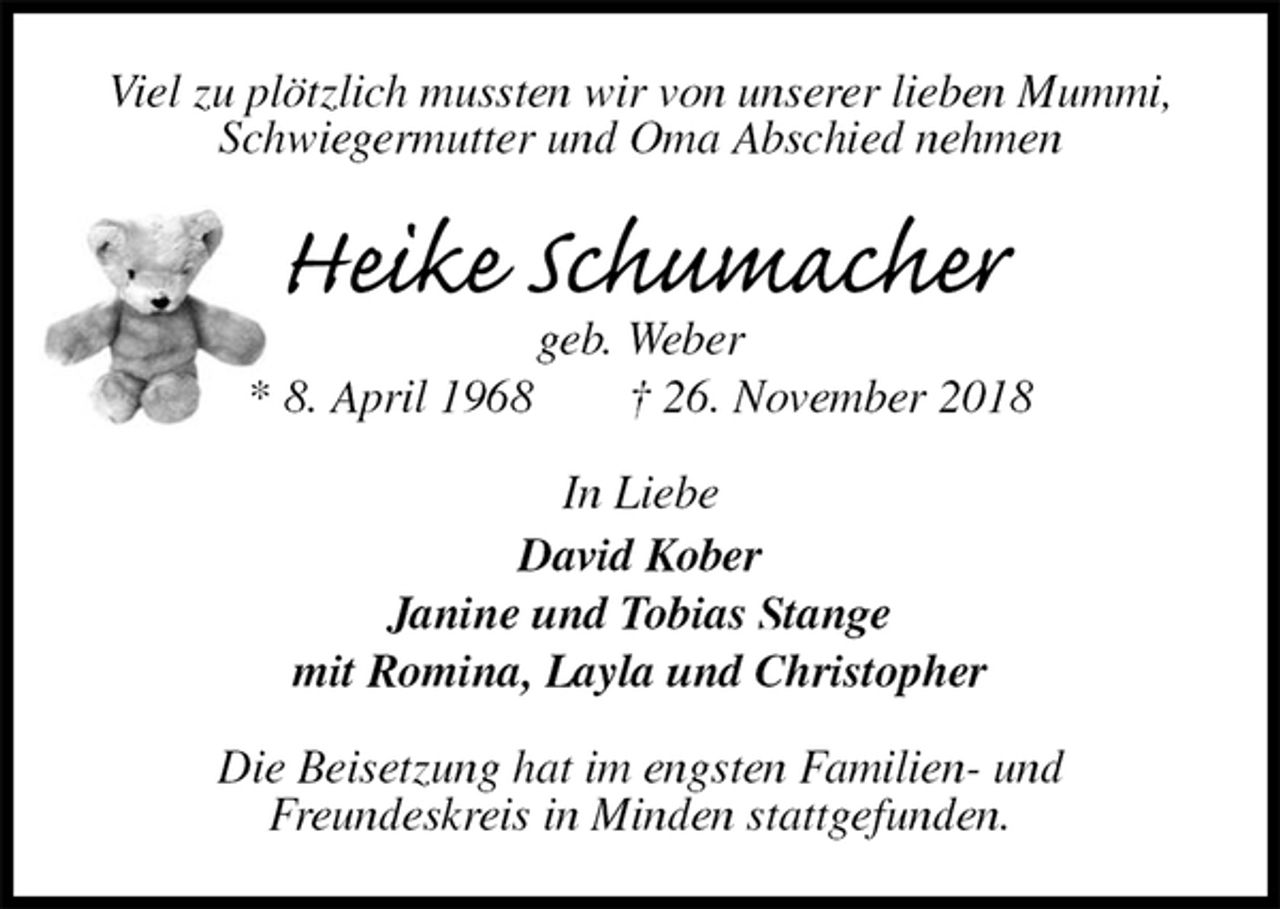 <p>Viel zu plötzlich mussten wir von unserer lieben Mummi, Schwiegermutter und Oma Abschied nehmen<br />Heike Schumacher<br />geb. Weber<br />* 8. April 1968 † 26. November 2018<br />In Liebe<br />David Kober<br />Janine und Tobias Stange<br />mit Romina, Layla und Christopher<br />Die Beisetzung hat im engsten Familien- und<br />Freundeskreis in Minden stattgefunden.</p>