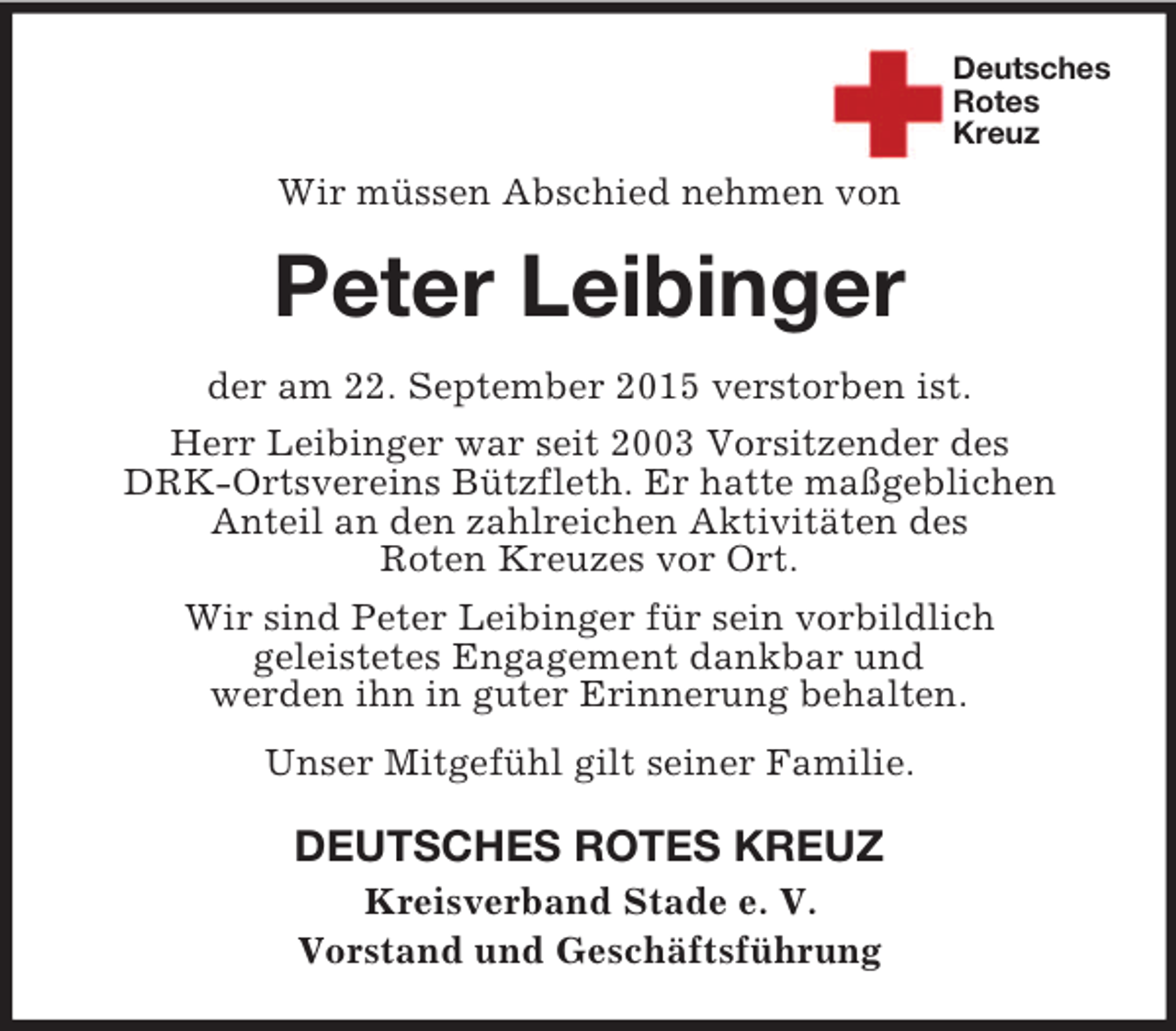 <p>Deutsches<br />Rotes<br />Kreuz</p>
<p>Wir müssen Abschied nehmen von<br />Peter Leibinger<br />der am 22. September 2015 verstorben ist.<br />Herr Leibinger war seit 2003 Vorsitzender des<br />DRK-Ortsvereins Bützfleth. Er hatte maßgeblichen<br />Anteil an den zahlreichen Aktivitäten des<br />Roten Kreuzes vor Ort.<br />Wir sind Peter Leibinger für sein vorbildlich<br />geleistetes Engagement dankbar und<br />werden ihn in guter Erinnerung behalten.<br />Unser Mitgefühl gilt seiner Familie.<br />DEUTSCHES ROTES KREUZ<br />Kreisverband Stade e. V.<br />Vorstand und Geschäftsführung</p>
