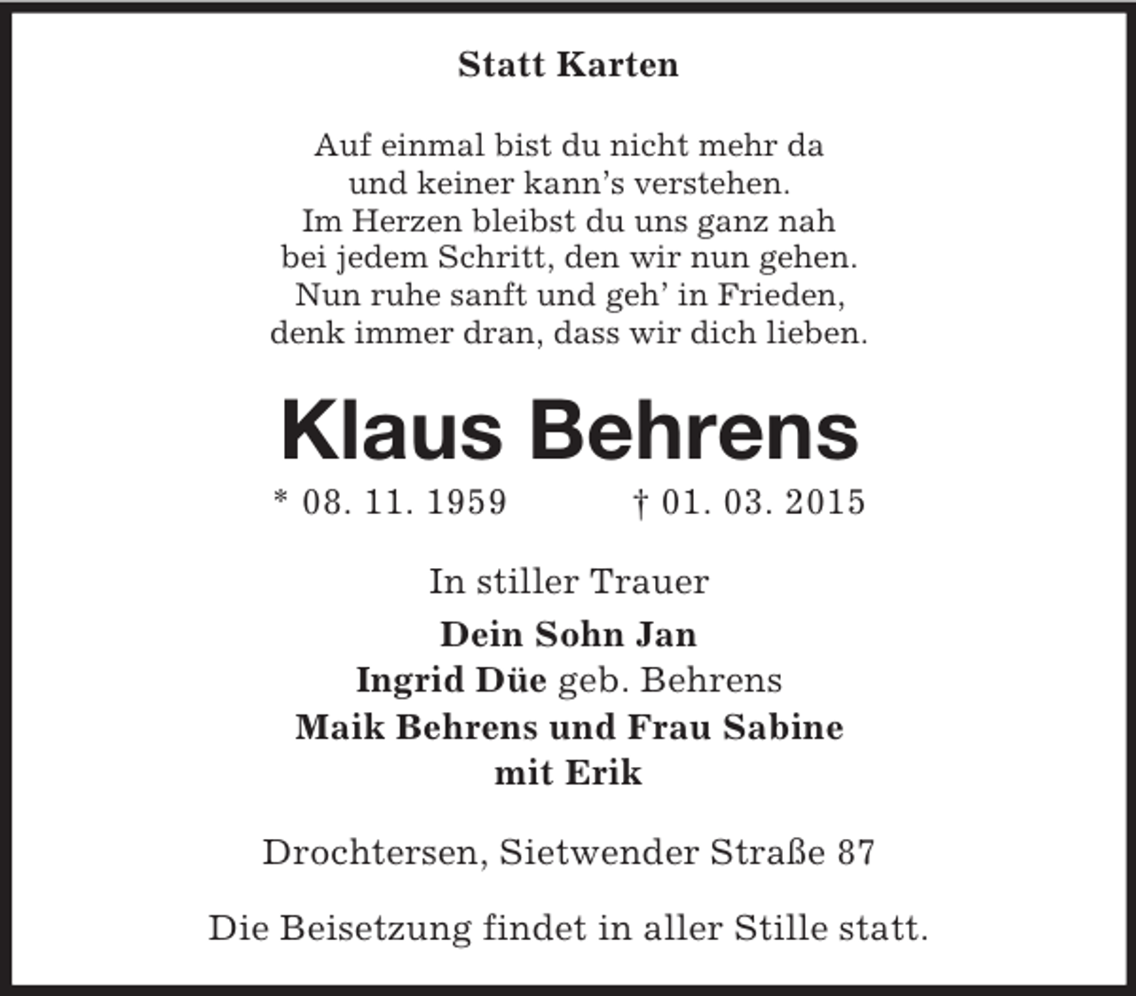 <p>Statt Karten<br />Auf einmal bist du nicht mehr da<br />und keiner kann’s verstehen.<br />Im Herzen bleibst du uns ganz nah<br />bei jedem Schritt, den wir nun gehen.<br />Nun ruhe sanft und geh’ in Frieden,<br />denk immer dran, dass wir dich lieben.<br />Klaus Behrens<br />* 08. 11. 1959 † 01. 03. 2015<br />In stiller Trauer<br />Dein Sohn Jan<br />Ingrid Düe geb. Behrens<br />Maik Behrens und Frau Sabine<br />mit Erik<br />Drochtersen, Sietwender Straße 87</p><p>Die Beisetzung findet in aller Stille statt.</p>