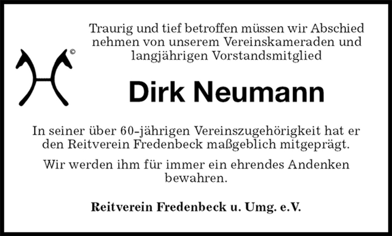 <p>Traurig und tief betroffen müssen wir Abschied<br />nehmen von unserem Vereinskameraden und langjährigen Vorstandsmitglied<br />Dirk Neumann<br />Reitverein Fredenbeck u. Umg. e.V.<br />In seiner über 60-jährigen Vereinszugehörigkeit hat er den Reitverein Fredenbeck maßgeblich mitgeprägt.<br />Wir werden ihm für immer ein ehrendes Andenken<br />bewahren.</p>
