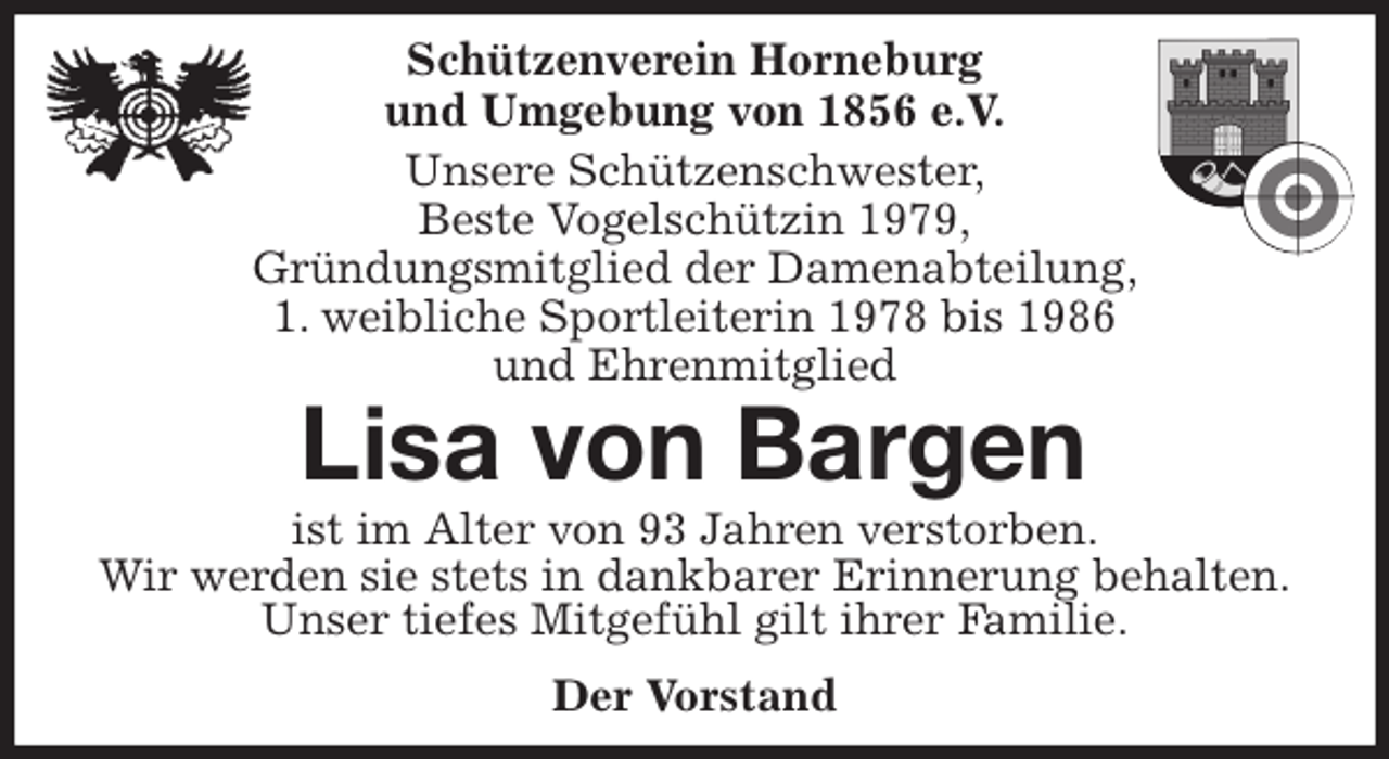<p>Schützenverein Horneburg<br />und Umgebung von 1856 e.V.<br />Unsere Schützenschwester,<br />Beste Vogelschützin 1979,<br />Gründungsmitglied der Damenabteilung,<br />1. weibliche Sportleiterin 1978 bis 1986<br />und Ehrenmitglied<br />Lisa von Bargen<br />Der Vorstand<br />ist im Alter von 93 Jahren verstorben.<br />Wir werden sie stets in dankbarer Erinnerung behalten.<br />Unser tiefes Mitgefühl gilt ihrer Familie.</p>