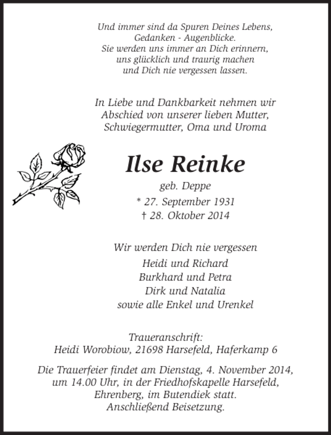 <p>Und immer sind da Spuren Deines Lebens,<br />Gedanken - Augenblicke.<br />Sie werden uns immer an Dich erinnern,<br />uns glücklich und traurig machen<br />und Dich nie vergessen lassen.<br />In Liebe und Dankbarkeit nehmen wir Abschied von unserer lieben Mutter, Schwiegermutter, Oma und Uroma<br />Ilse Reinke<br />geb. Deppe<br />* 27. September 1931<br />† 28. Oktober 2014<br />Wir werden Dich nie vergessen<br />Heidi und Richard<br />Burkhard und Petra<br />Dirk und Natalia<br />sowie alle Enkel und Urenkel<br />Traueranschrift:<br />Heidi Worobiow, 21698 Harsefeld, Haferkamp 6<br />Die Trauerfeier findet am Dienstag, 4. November 2014,<br />um 14.00 Uhr, in der Friedhofskapelle Harsefeld,<br />Ehrenberg, im Butendiek statt.<br />Anschließend Beisetzung.</p>