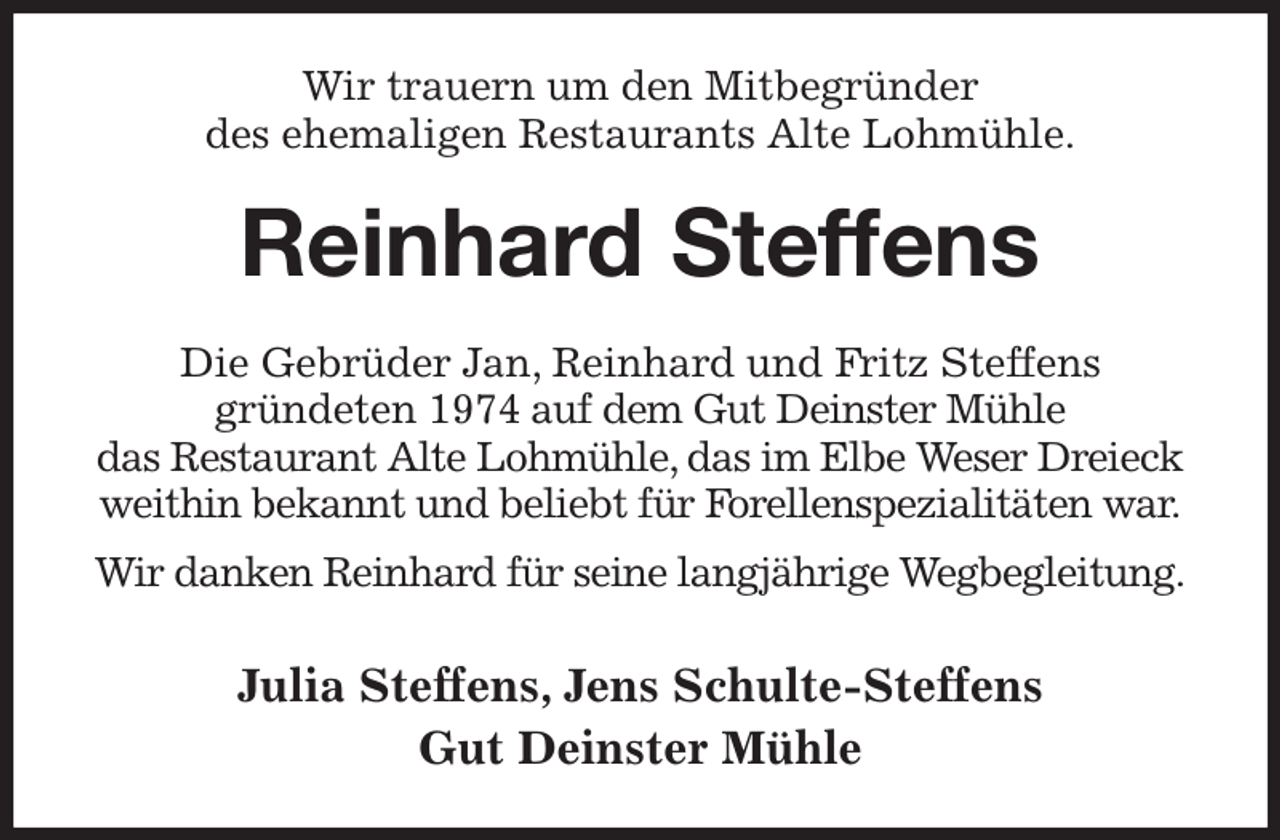 <p>Wir trauern um den Mitbegründer<br />des ehemaligen Restaurants Alte Lohmühle.<br />Reinhard Steffens<br />Die Gebrüder Jan, Reinhard und Fritz Steffens<br />gründeten 1974 auf dem Gut Deinster Mühle<br />das Restaurant Alte Lohmühle, das im Elbe Weser Dreieck weithin bekannt und beliebt für Forellenspezialitäten war.<br />Wir danken Reinhard für seine langjährige Wegbegleitung.<br />Julia Steffens, Jens Schulte-Steffens<br />Gut Deinster Mühle</p>