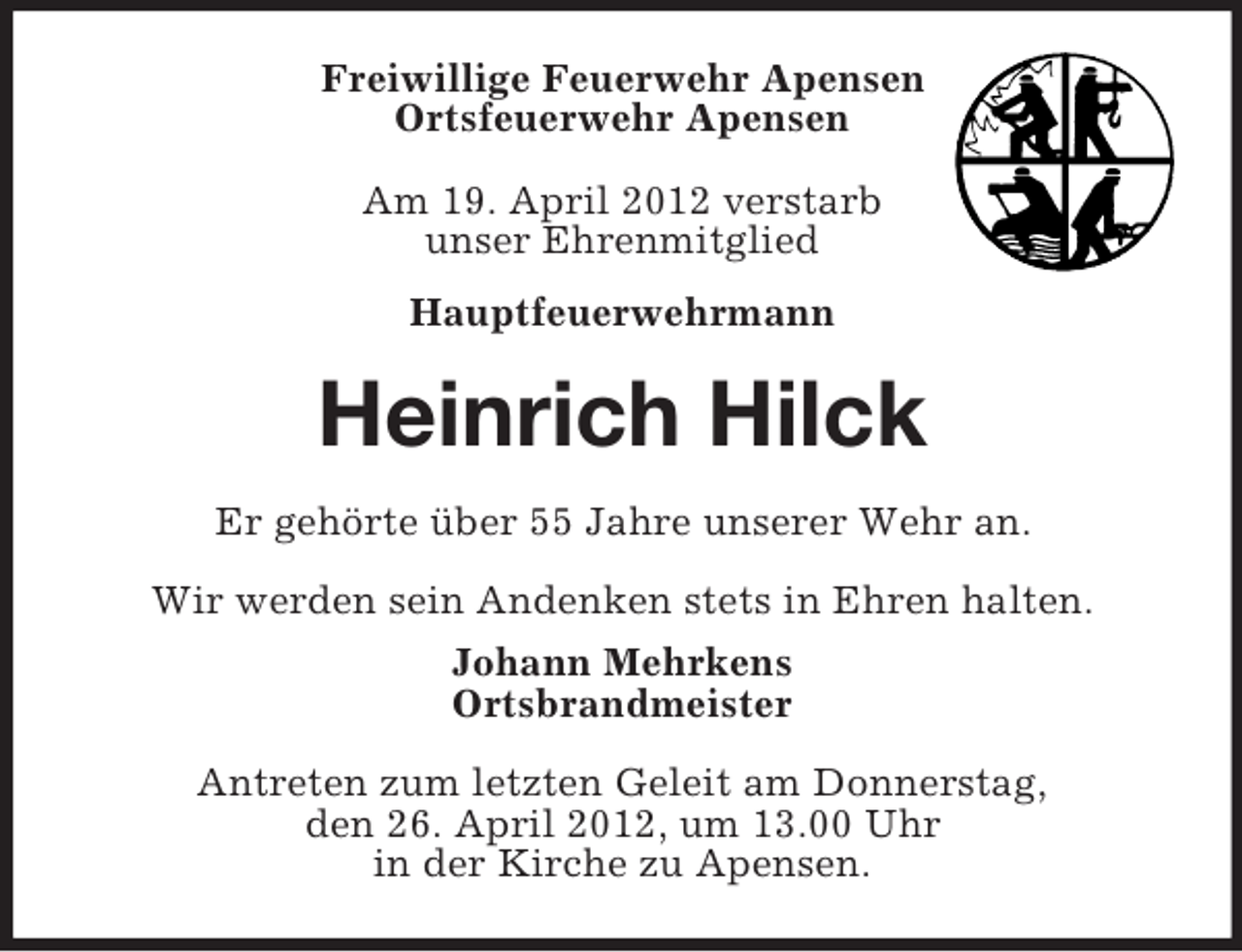 <p>Freiwillige Feuerwehr Apensen<br />Ortsfeuerwehr Apensen<br />Am 19. April 2012 verstarb<br />unser Ehrenmitglied<br />Hauptfeuerwehrmann</p>
<p>Heinrich Hilck<br />Er gehörte über 55 Jahre unserer Wehr an.<br />Wir werden sein Andenken stets in Ehren halten.<br />Johann Mehrkens<br />Ortsbrandmeister<br />Antreten zum letzten Geleit am Donnerstag,<br />den 26. April 2012, um 13.00 Uhr<br />in der Kirche zu Apensen.</p>