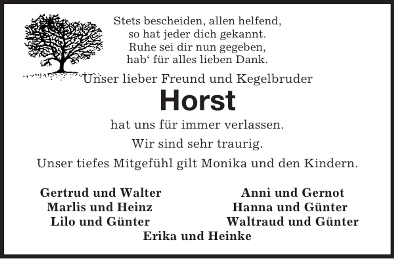 <p>Stets bescheiden, allen helfend,<br />so hat jeder dich gekannt.<br />Ruhe sei dir nun gegeben,<br />hab‘ für alles lieben Dank.<br />Unser lieber Freund und Kegelbruder<br />Horst<br />hat uns für immer verlassen.<br />Wir sind sehr traurig.<br />Unser tiefes Mitgefühl gilt Monika und den Kindern.</p><p>Gertrud und Walter Anni und Gernot<br />Marlis und Heinz Hanna und Günter<br />Lilo und Günter Waltraud und Günter<br />Erika und Heinke</p>