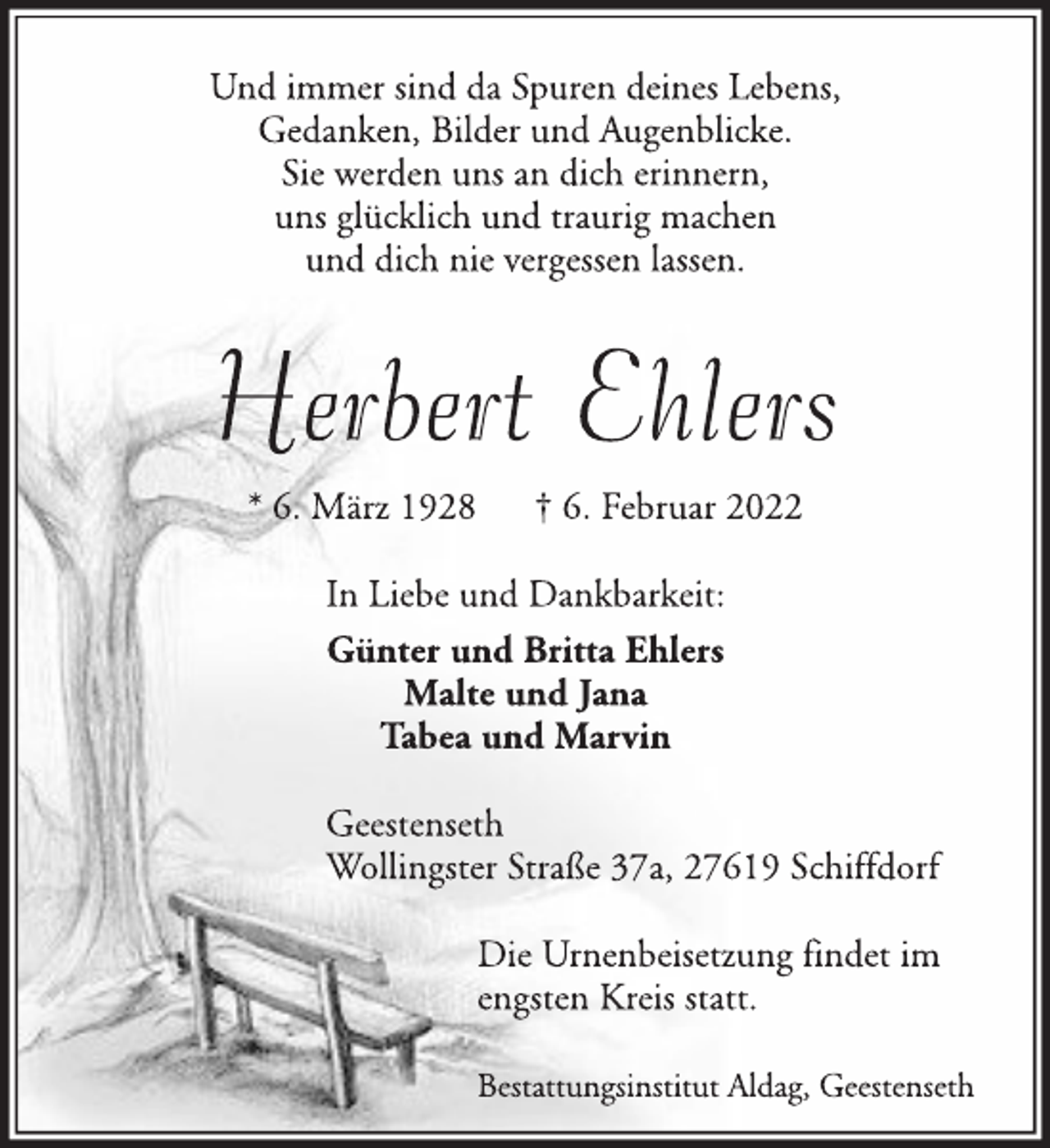 <p>Und immer sind da Spuren deines Lebens,<br />Gedanken, Bilder und Augenblicke.<br />Sie werden uns an dich erinnern,<br />uns glücklich und traurig machen<br />und dich nie vergessen lassen.<br />Herbert Ehlers<br />* 6. März 1928 † 6. Februar 2022<br />In Liebe und Dankbarkeit:<br />Günter und Britta Ehlers<br />Malte und Jana<br />Tabea und Marvin<br />Geestenseth<br />Wollingster Straße 37a, 27619 Schiffdorf<br />Die Urnenbeisetzung findet im<br />engsten Kreis statt.<br />Bestattungsinstitut Aldag, Geestenseth</p>