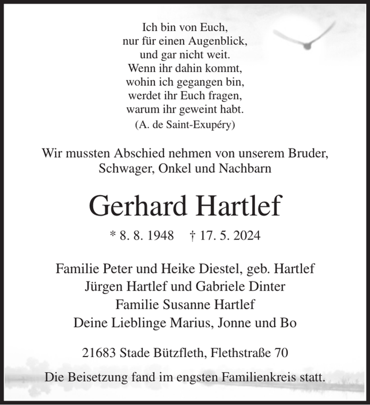 <p>Ich bin von Euch,<br />nur für einen Augenblick,<br />und gar nicht weit.<br />Wenn ihr dahin kommt,<br />wohin ich gegangen bin,<br />werdet ihr Euch fragen,<br />warum ihr geweint habt.<br />(A. de Saint-Exupéry)<br />Wir mussten Abschied nehmen von unserem Bruder, Schwager, Onkel und Nachbarn<br />Gerhard Hartlef<br />* 8. 8. 1948 † 17. 5. 2024<br />Familie Peter und Heike Diestel, geb. Hartlef<br />Jürgen Hartlef und Gabriele Dinter<br />Familie Susanne Hartlef<br />Deine Lieblinge Marius, Jonne und Bo<br />21683 Stade Bützfleth, Flethstraße 70<br />Die Beisetzung fand im engsten Familienkreis statt.</p>