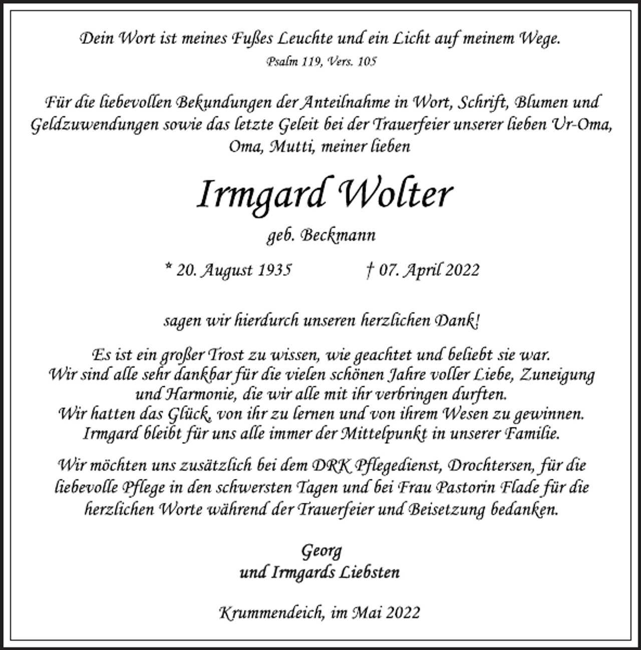 <p>Dein Wort ist meines Fußes Leuchte und ein Licht auf meinem Wege.<br />Psalm 119, Vers. 105<br />Für die liebevollen Bekundungen der Anteilnahme in Wort, Schrift, Blumen und Geldzuwendungen sowie das letzte Geleit bei der Trauerfeier unserer lieben Ur-Oma, Oma, Mutti, meiner lieben<br />Irmgard Wolter<br />* 20. August 1935 † 07. April 2022<br />geb. Beckmann<br />Für die liebevollen Bekundungen der Anteilnahme in Wort, Schrift, Blumen und Geldzuwendungen sowie das letzte Geleit bei der Trauerfeier unserer lieben Ur-Oma, Oma, Mutti, meiner lieben<br />sagen wir hierdurch unseren herzlichen Dank!<br />Es ist ein großer Trost zu wissen, wie geachtet und beliebt sie war.<br />Wir sind alle sehr dankbar für die vielen schönen Jahre voller Liebe, Zuneigung und Harmonie, die wir alle mit ihr verbringen durften.<br />Wir hatten das Glück, von ihr zu lernen und von ihrem Wesen zu gewinnen.<br />Irmgard bleibt für uns alle immer der Mittelpunkt in unserer Familie.<br />Wir möchten uns zusätzlich bei dem DRK Pflegedienst, Drochtersen, für die liebevolle Pflege in den schwersten Tagen und bei Frau Pastorin Flade für die herzlichen Worte während der Trauerfeier und Beisetzung bedanken.<br />Krummendeich, im Mai 2022</p>