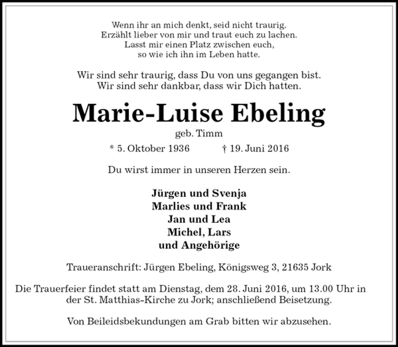 <p>Wenn ihr an mich denkt, seid nicht traurig.<br />Erzählt lieber von mir und traut euch zu lachen.<br />Lasst mir einen Platz zwischen euch,<br />so wie ich ihn im Leben hatte.<br />Wir sind sehr traurig, dass Du von uns gegangen bist.<br />Wir sind sehr dankbar, dass wir Dich hatten.<br />Marie-Luise Ebeling<br />geb. Timm<br />* 5. Oktober 1936 † 19. Juni 2016<br />Du wirst immer in unseren Herzen sein.</p>
<p>Jürgen und Svenja<br />Marlies und Frank<br />Jan und Lea<br />Michel, Lars<br />und Angehörige<br />Traueranschrift: Jürgen Ebeling, Königsweg 3, 21635 Jork</p>
<p>Die Trauerfeier findet statt am Dienstag, dem 28. Juni 2016, um 13.00 Uhr in der St. Matthias-Kirche zu Jork; anschließend Beisetzung.</p>
<p>Von Beileidsbekundungen am Grab bitten wir abzusehen.</p>