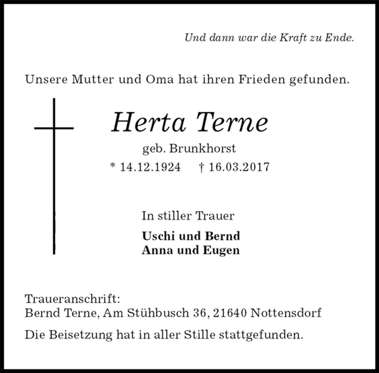 <p>Und dann war die Kraft zu Ende.<br />Unsere Mutter und Oma hat ihren Frieden gefunden.<br />Herta Terne<br />geb. Brunkhorst<br />* 14.12.1924 † 16.03.2017<br />In stiller Trauer<br />Uschi und Bernd<br />Anna und Eugen<br />Traueranschrift:<br />Bernd Terne, Am Stühbusch 36, 21640 Nottensdorf<br />Die Beisetzung hat in aller Stille stattgefunden.</p>