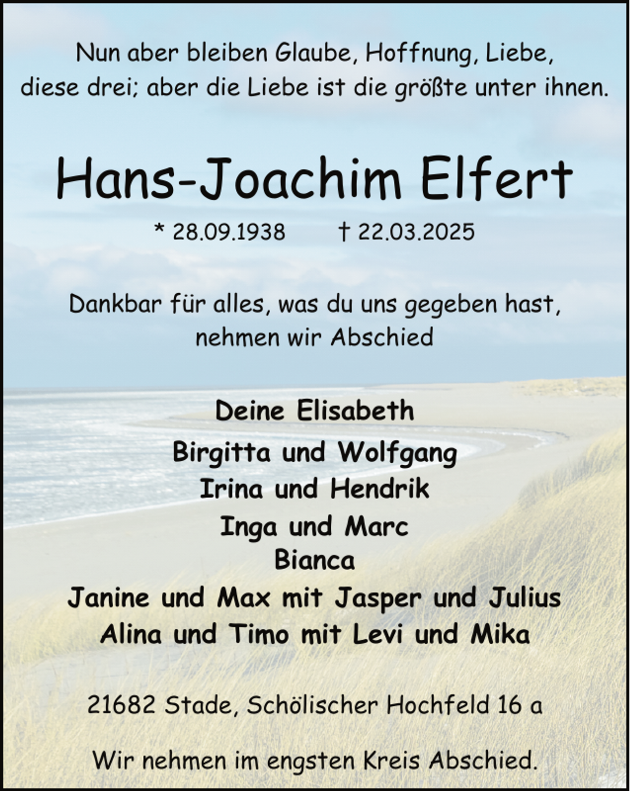 <p>Nun aber bleiben Glaube, Hoffnung, Liebe,<br />diese drei; aber die Liebe ist die größte unter ihnen.</p><p>Hans-Joachim Elfert<br />* 28.09.1938</p><p>† 22.03.2025</p><p>Dankbar für alles, was du uns gegeben hast,<br />nehmen wir Abschied</p><p>Deine Elisabeth<br />Birgitta und Wolfgang<br />Irina und Hendrik<br />Inga und Marc<br />Bianca<br />Janine und Max mit Jasper und Julius<br />Alina und Timo mit Levi und Mika<br />21682 Stade, Schölischer Hochfeld 16 a<br />Wir nehmen im engsten Kreis Abschied.</p>
