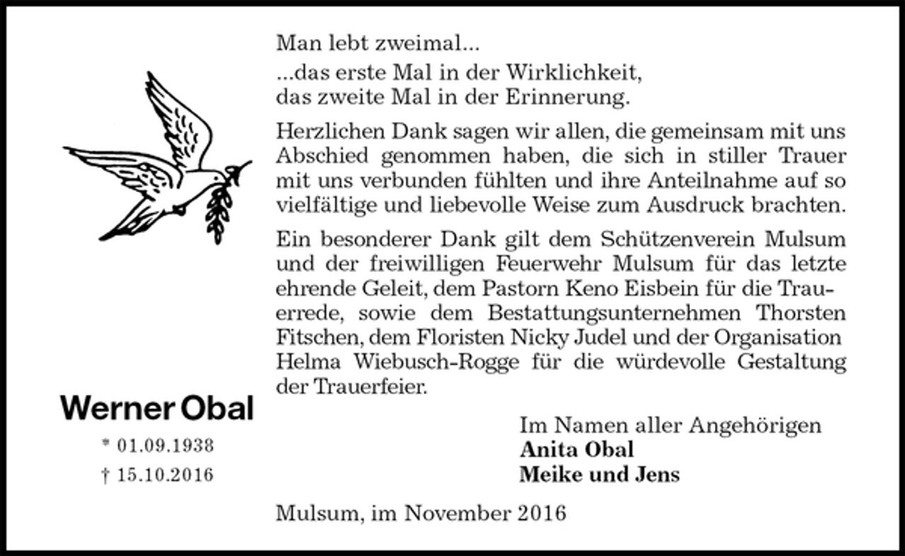 <p>Man lebt zweimal...<br />...das erste Mal in der Wirklichkeit,<br />das zweite Mal in der Erinnerung.<br />Herzlichen Dank sagen wir allen, die gemeinsam mit uns Abschied genommen haben, die sich in stiller Trauer<br />mit uns verbunden fühlten und ihre Anteilnahme auf so<br />vielfältige und liebevolle Weise zum Ausdruck brachten.<br />Ein besonderer Dank gilt dem Schützenverein Mulsum<br />und der freiwilligen Feuerwehr Mulsum für das letzte<br />ehrende Geleit, dem Pastorn Keno Eisbein für die Trauerrede, sowie dem Bestattungsunternehmen Thorsten<br />Fitschen, dem Floristen Nicky Judel und der Organisation<br />Helma Wiebusch-Rogge für die würdevolle Gestaltung<br />der Trauerfeier.<br />Im Namen aller Angehörigen<br />Anita Obal<br />Meike und Jens<br />Mulsum, im November 2016<br />Werner Obal<br />* 01.09.1938<br />† 15.10.2016</p>