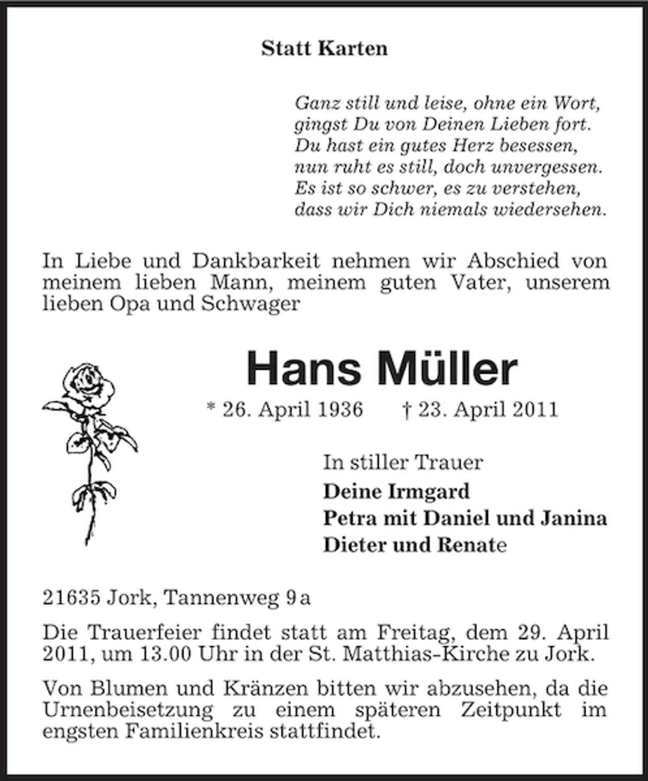 <p>Statt Karten<br />Ganz still und leise, ohne ein Wort,<br />gingst Du von Deinen Lieben fort.<br />Du hast ein gutes Herz besessen,<br />nun ruht es still, doch unvergessen.<br />Es ist so schwer, es zu verstehen,<br />dass wir Dich niemals wiedersehen.<br />In Liebe und Dankbarkeit nehmen wir Abschied von meinem lieben Mann, meinem guten Vater, unserem<br />lieben Opa und Schwager<br />Hans Müller<br />* 26. April 1936 † 23. April 2011<br />In stiller Trauer<br />Deine Irmgard<br />Petra mit Daniel und Janina<br />Dieter und Renate<br />21635 Jork, Tannenweg 9 a<br />Die Trauerfeier findet statt am Freitag, dem 29. April 2011, um 13.00 Uhr in der St. Matthias-Kirche zu Jork.<br />Von Blumen und Kränzen bitten wir abzusehen, da die Urnenbeisetzung zu einem späteren Zeitpunkt im<br />engsten Familienkreis stattfindet.</p>