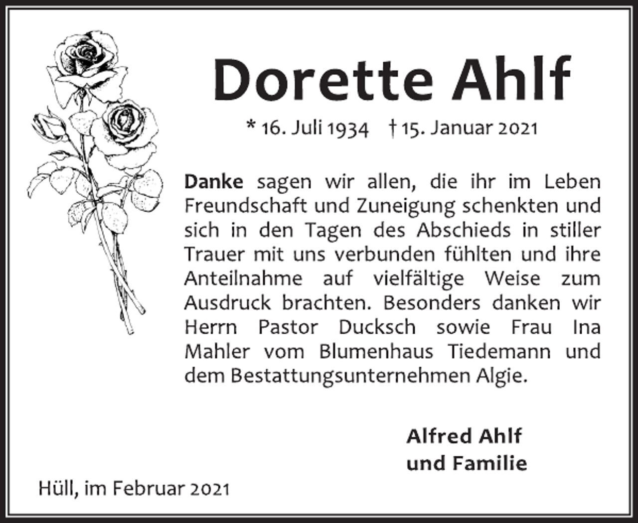<p>Dorette Ahlf<br />* 16. Juli 1934 † 15. Januar 2021<br />Danke sagen wir allen, die ihr im Leben<br />Freundschaft und Zuneigung schenkten und<br />sich in den Tagen des Abschieds in stiller<br />Trauer mit uns verbunden fühlten und ihre<br />Anteilnahme auf vielfältige Weise zum<br />Ausdruck brachten. Besonders danken wir<br />Herrn Pastor Ducksch sowie Frau Ina<br />Mahler vom Blumenhaus Tiedemann und<br />dem Bestattungsunternehmen Algie.<br />Hüll, im Februar 2021</p>