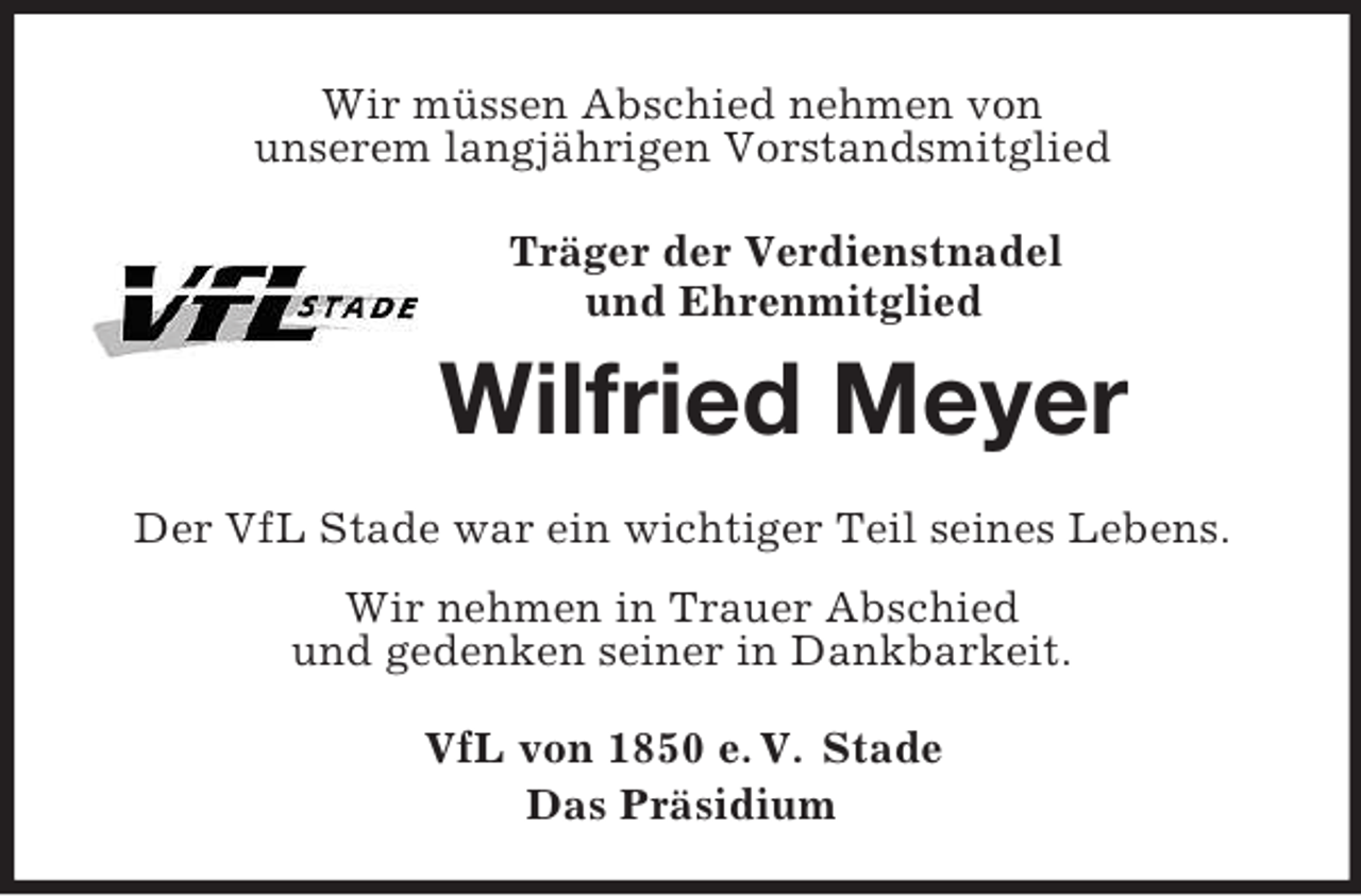 <p>Wir müssen Abschied nehmen von<br />unserem langjährigen Vorstandsmitglied<br />Träger der Verdienstnadel<br />und Ehrenmitglied</p><p>Wilfried Meyer<br />Der VfL Stade war ein wichtiger Teil seines Lebens.<br />Wir nehmen in Trauer Abschied<br />und gedenken seiner in Dankbarkeit.<br />VfL von 1850 e. V. Stade<br />Das Präsidium</p>