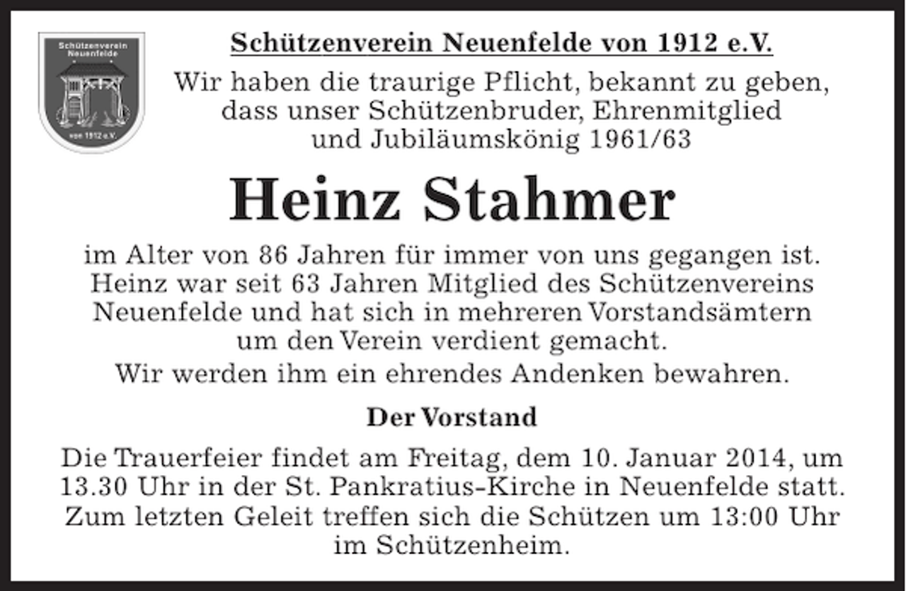 <p>Schützenverein Neuenfelde von 1912 e.V.</p><p>Wir haben die traurige Pflicht, bekannt zu geben, dass unser Schützenbruder, Ehrenmitglied und Jubiläumskönig 1961/63</p><p>Heinz Stahmer</p><p>im Alter von 86 Jahren für immer von uns gegangen ist. Heinz war seit 63 Jahren Mitglied des Schützenvereins Neuenfelde und hat sich in mehreren Vorstandsämtern um den Verein verdient gemacht.</p><p>Wir werden ihm ein ehrendes Andenken bewahren.</p><p>Der Vorstand</p><p>Die Trauerfeier findet am Freitag, dem 10. Februar 2014, um 13.30 Uhr in der St. Pankratius-Kirche in Neuenfelde statt. Zum letzten Geleit treffen sich die Schützen um 13:00 Uhr im Schützenheim.</p>