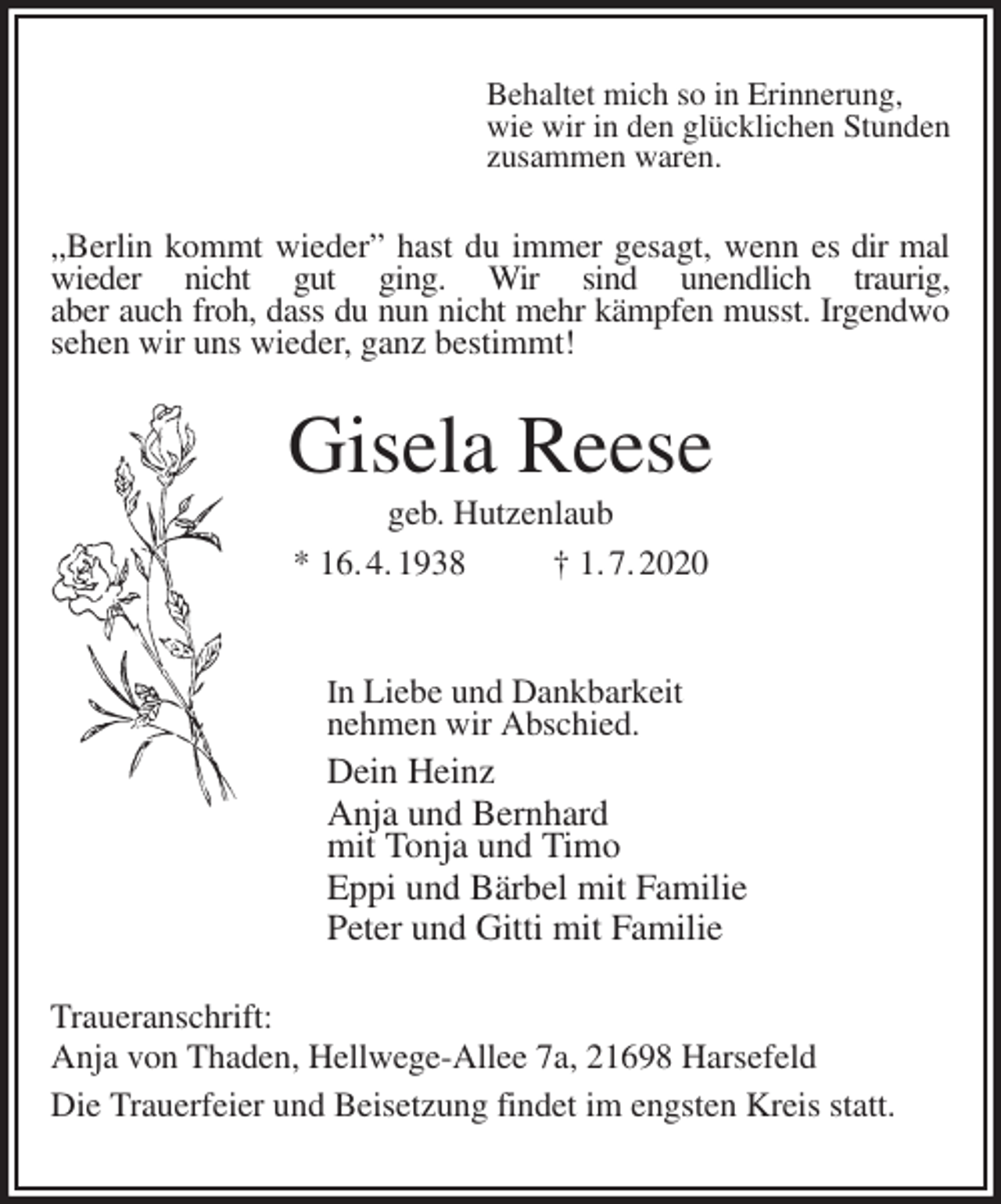 <p>Behaltet mich so in Erinnerung,<br />wie wir in den glücklichen Stunden<br />zusammen waren.<br />„Berlin kommt wieder” hast du immer gesagt, wenn es dir mal wieder nicht gut ging. Wir sind unendlich traurig,<br />aber auch froh, dass du nun nicht mehr kämpfen musst. Irgendwo<br />sehen wir uns wieder, ganz bestimmt!<br />Gisela Reese<br />geb. Hutzenlaub<br />* 16. 4. 1938 † 1. 7. 2020</p>
<p>In Liebe und Dankbarkeit<br />nehmen wir Abschied.<br />Dein Heinz<br />Anja und Bernhard<br />mit Tonja und Timo<br />Eppi und Bärbel mit Familie<br />Peter und Gitti mit Familie<br />Traueranschrift:<br />Anja von Thaden, Hellwege-Allee 7a, 21698 Harsefeld<br />Die Trauerfeier und Beisetzung findet im engsten Kreis statt.</p>