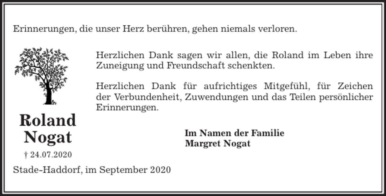 <p>Erinnerungen, die unser Herz berühren, gehen niemals verloren.<br />Herzlichen Dank sagen wir allen, die Roland im Leben ihre<br />Zuneigung und Freundschaft schenkten.</p>
<p>Herzlichen Dank für aufrichtiges Mitgefühl, für Zeichen<br />der Verbundenheit, Zuwendungen und das Teilen persönlicher<br />Erinnerungen.<br />Im Namen der Familie<br />Margret Nogat<br />Stade-Haddorf, im September 2020<br />Roland<br />Nogat<br />† 24.07.2020</p>