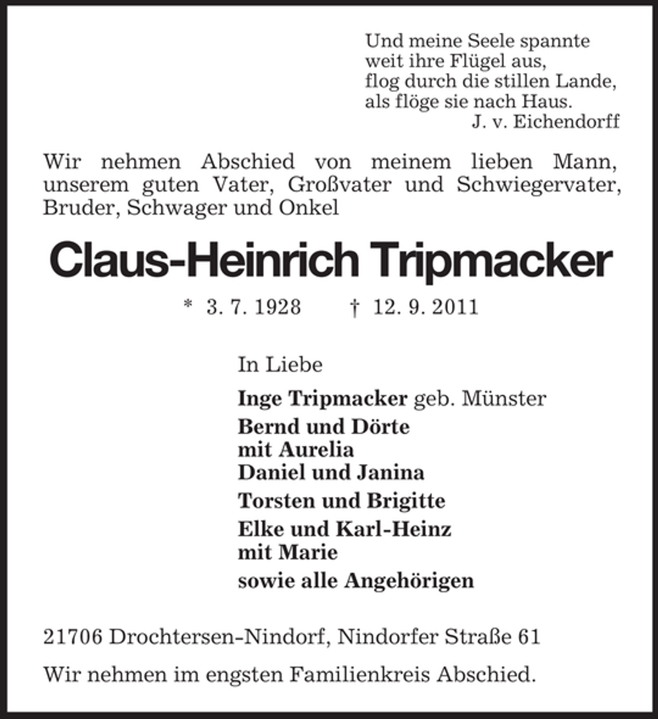 <p>Und meine Seele spannte<br />weit ihre Flügel aus,<br />flog durch die stillen Lande,<br />als flöge sie nach Haus.<br />J. v. Eichendorff</p><p>Wir nehmen Abschied von meinem lieben Mann,<br />unserem guten Vater, Großvater und Schwiegervater,<br />Bruder, Schwager und Onkel</p><p>Claus-Heinrich Tripmacker<br />* 3. 7. 1928</p><p>† 12. 9. 2011</p><p>In Liebe<br />Inge Tripmacker geb. Münster<br />Bernd und Dörte<br />mit Aurelia<br />Daniel und Janina<br />Torsten und Brigitte<br />Elke und Karl-Heinz<br />mit Marie<br />sowie alle Angehörigen<br />21706 Drochtersen-Nindorf, Nindorfer Straße 61<br />Wir nehmen im engsten Familienkreis Abschied.</p>