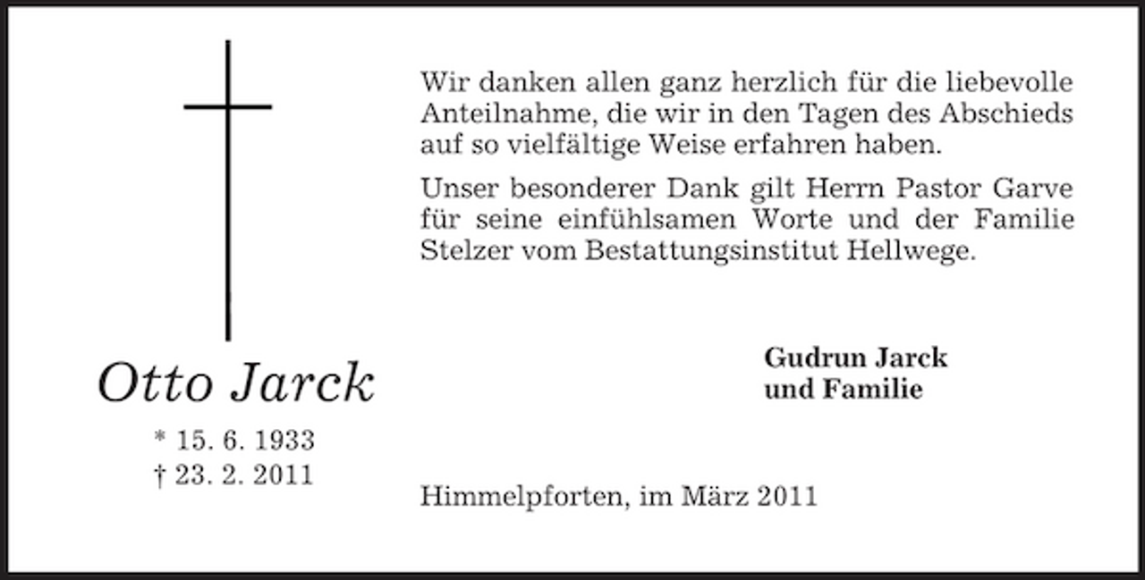 <p>Wir danken allen ganz herzlich für die liebevolle Anteilnahme, die wir in den Tagen des Abschieds auf so vielfältige Weise erfahren haben. Unser besonderer Dank gilt Herrn Pastor Garve für seine einfühlsamen Worte und der Familie Stelzer vom Bestattungsinstitut Hellwege.</p><p>Otto Jarck<br />* 15. 6. 1933 † 23. 2. 2011</p><p>Gudrun Jarck und Familie</p><p>Himmelpforten, im März 2011</p>
