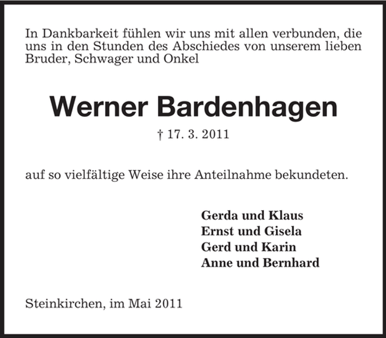 <p>In Dankbarkeit fühlen wir uns mit allen verbunden, die uns in den Stunden des Abschiedes von unserem lieben Bruder, Schwager und Onkel</p><p>Werner Bardenhagen<br />† 17. 3. 2011 auf so vielfältige Weise ihre Anteilnahme bekundeten. Gerda und Klaus Ernst und Gisela Gerd und Karin Anne und Bernhard Steinkirchen, im Mai 2011</p>