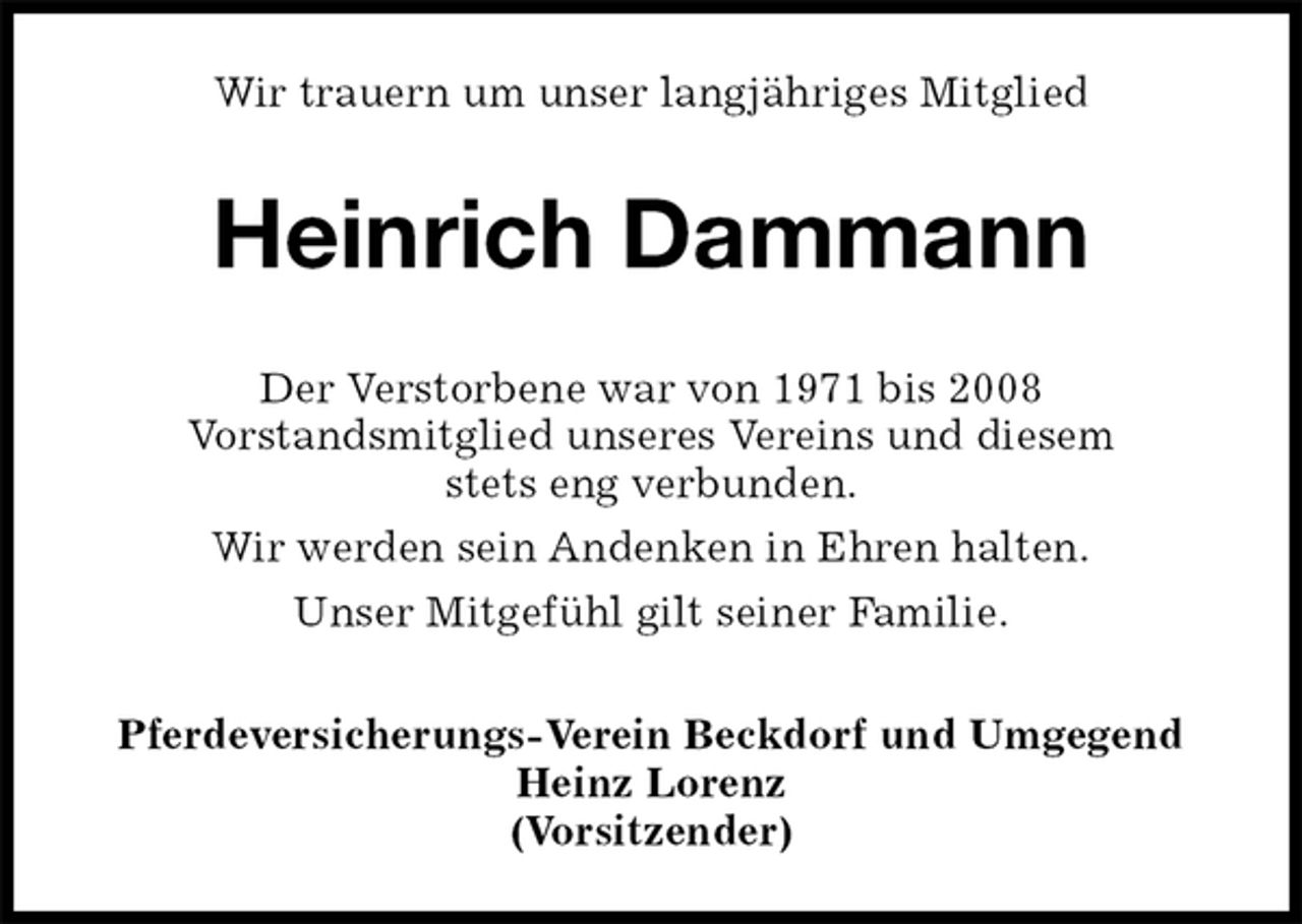 <p>Wir trauern um unser langjähriges Mitglied<br />Heinrich Dammann<br />Der Verstorbene war von 1971 bis 2008<br />Vorstandsmitglied unseres Vereins und diesem<br />stets eng verbunden.<br />Wir werden sein Andenken in Ehren halten.<br />Unser Mitgefühl gilt seiner Familie.<br />Pferdeversicherungs-Verein Beckdorf und Umgegend<br />Heinz Lorenz<br />(Vorsitzender)</p>