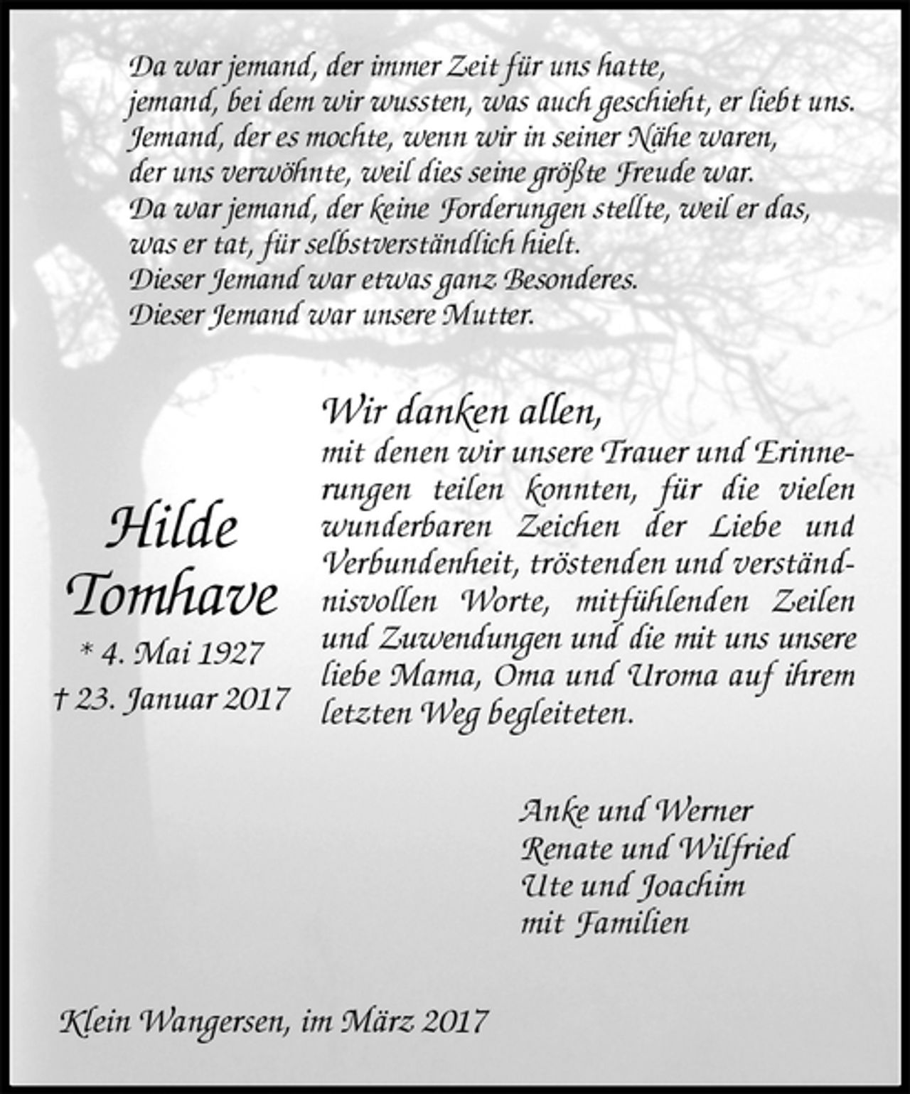 <p>Anke und Werner<br />Renate und Wilfried<br />Ute und Joachim<br />mit Familien</p><p>Hilde<br />Tomhave<br />* 4. Mai 1927<br />† 23. Januar 2017<br />Wir danken allen,<br />mit denen wir unsere Trauer und Erinnerungen teilen konnten, für die vielen wunderbaren Zeichen der Liebe und<br />Verbundenheit, tröstenden und verständnisvollen Worte, mitfühlenden Zeilen und Zuwendungen und die mit uns unsere liebe Mama, Oma und Uroma auf ihrem letzten Weg begleiteten.<br />Klein Wangersen, im März 2017<br />Da war jemand, der immer Zeit für uns hatte,<br />jemand, bei dem wir wussten, was auch geschieht, er liebt uns.<br />Jemand, der es mochte, wenn wir in seiner Nähe waren,<br />der uns verwöhnte, weil dies seine größte Freude war.<br />Da war jemand, der keine Forderungen stellte, weil er das,<br />was er tat, für selbstverständlich hielt.<br />Dieser Jemand war etwas ganz Besonderes.<br />Dieser Jemand war unsere Mutter.</p>