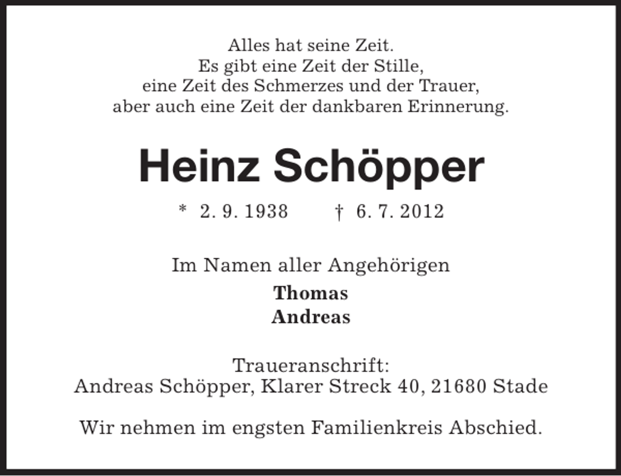 <p>Alles hat seine Zeit.<br />Es gibt eine Zeit der Stille,<br />eine Zeit des Schmerzes und der Trauer,<br />aber auch eine Zeit der dankbaren Erinnerung.</p><p>Heinz Schöpper<br />* 2. 9. 1938</p><p>† 6. 7. 2012</p><p>Im Namen aller Angehörigen<br />Thomas<br />Andreas<br />Traueranschrift:<br />Andreas Schöpper, Klarer Streck 40, 21680 Stade<br />Wir nehmen im engsten Familienkreis Abschied.</p>