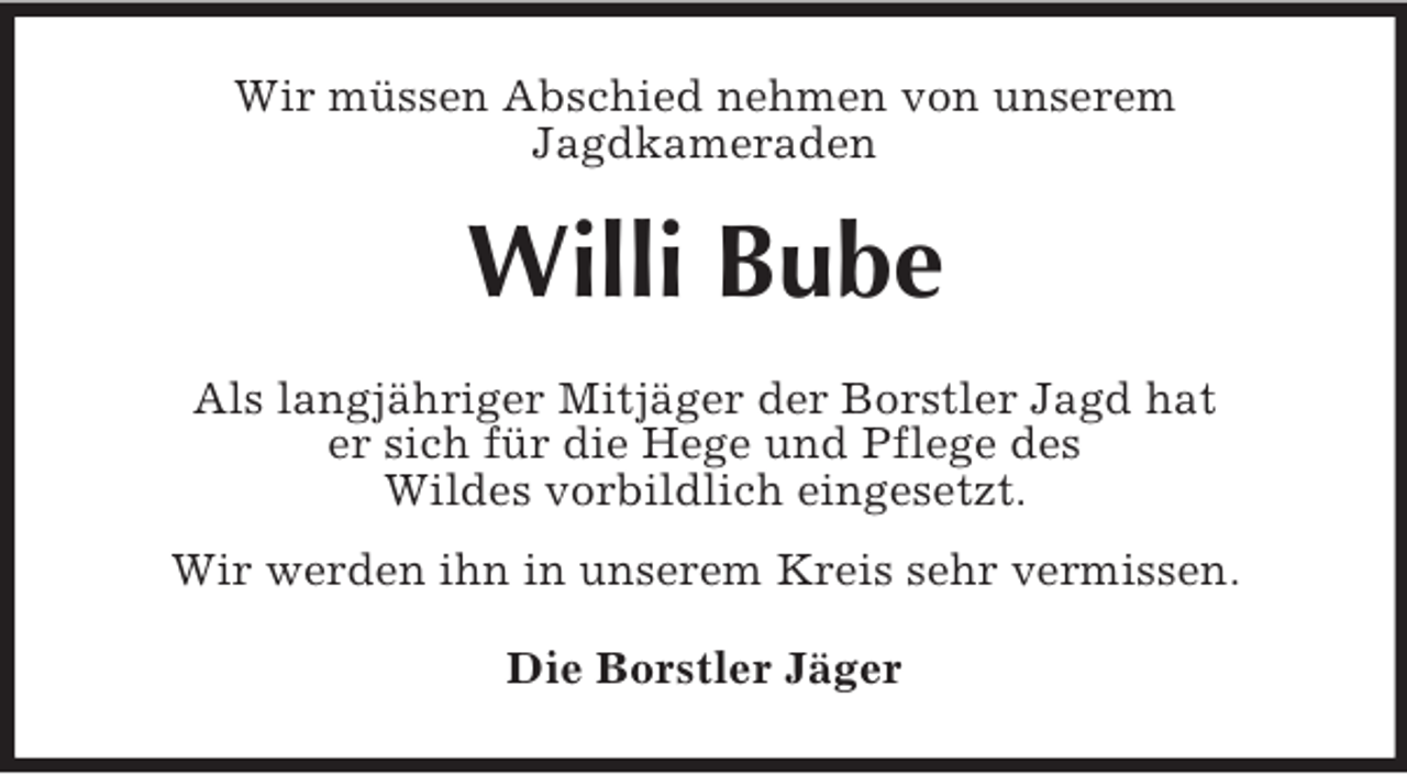 <p>Wir müssen Abschied nehmen von unserem<br />Jagdkameraden<br />Willi Bube<br />Als langjähriger Mitjäger der Borstler Jagd hat<br />er sich für die Hege und Pflege des<br />Wildes vorbildlich eingesetzt.<br />Wir werden ihn in unserem Kreis sehr vermissen.<br />Die Borstler Jäger</p>