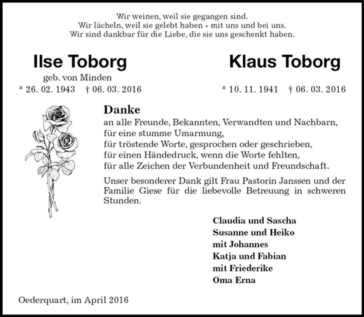 <p>Wir weinen, weil sie gegangen sind.<br />Wir lächeln, weil sie gelebt haben - mit uns und bei uns.<br />Wir sind dankbar für die Liebe, die sie uns geschenkt haben.<br />Ilse Toborg Klaus Toborg<br />geb. von Minden<br />* 26. 02. 1943 † 06. 03. 2016 * 10. 11. 1941 † 06. 03. 2016<br />Danke<br />an alle Freunde, Bekannten, Verwandten und Nachbarn,<br />für eine stumme Umarmung,<br />für tröstende Worte, gesprochen oder geschrieben,<br />für einen Händedruck, wenn die Worte fehlten,<br />für alle Zeichen der Verbundenheit und Freundschaft.<br />Unser besonderer Dank gilt Frau Pastorin Janssen und der<br />Familie Giese für die liebevolle Betreuung in schweren<br />Stunden.<br />Claudia und Sascha<br />Susanne und Heiko<br />mit Johannes<br />Katja und Fabian<br />mit Friederike<br />Oma Erna<br />Oederquart, im April 2016</p>