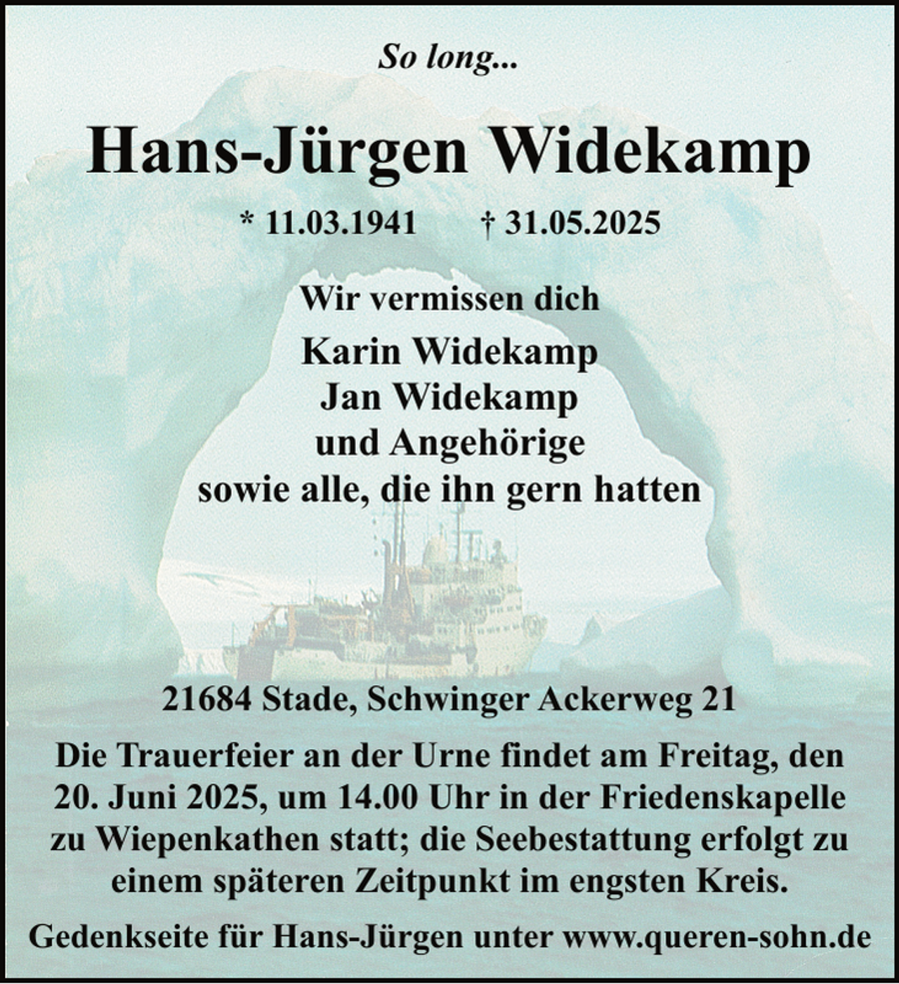 <p>So long...</p><p>Hans-Jürgen Widekamp<br />* 11.03.1941</p><p>† 31.05.2025</p><p>Wir vermissen dich</p><p>Karin Widekamp<br />Jan Widekamp<br />und Angehörige<br />sowie alle, die ihn gern hatten</p><p>21684 Stade, Schwinger Ackerweg 21<br />Die Trauerfeier an der Urne findet am Freitag, den<br />20. Juni 2025, um 14.00 Uhr in der Friedenskapelle<br />zu Wiepenkathen statt; die Seebestattung erfolgt zu<br />einem späteren Zeitpunkt im engsten Kreis.<br />Gedenkseite für Hans-Jürgen unter www.queren-sohn.de</p>