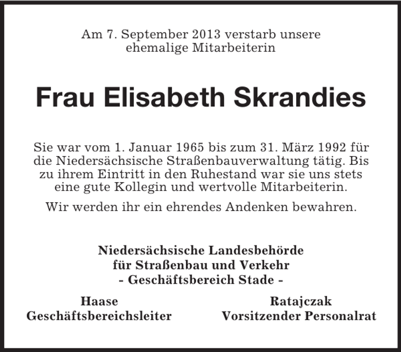 <p>Am 7. September 2013 verstarb unsere<br />ehemalige Mitarbeiterin<br />Frau Elisabeth Skrandies<br />Sie war vom 1. Januar 1965 bis zum 31. März 1992 für die Niedersächsische Straßenbauverwaltung tätig. Bis zu ihrem Eintritt in den Ruhestand war sie uns stets<br />eine gute Kollegin und wertvolle Mitarbeiterin.<br />Wir werden ihr ein ehrendes Andenken bewahren.<br />Niedersächsische Landesbehörde<br />für Straßenbau und Verkehr<br />- Geschäftsbereich Stade -<br />Haase Ratajczak<br />Geschäftsbereichsleiter Vorsitzender Personalrat</p>