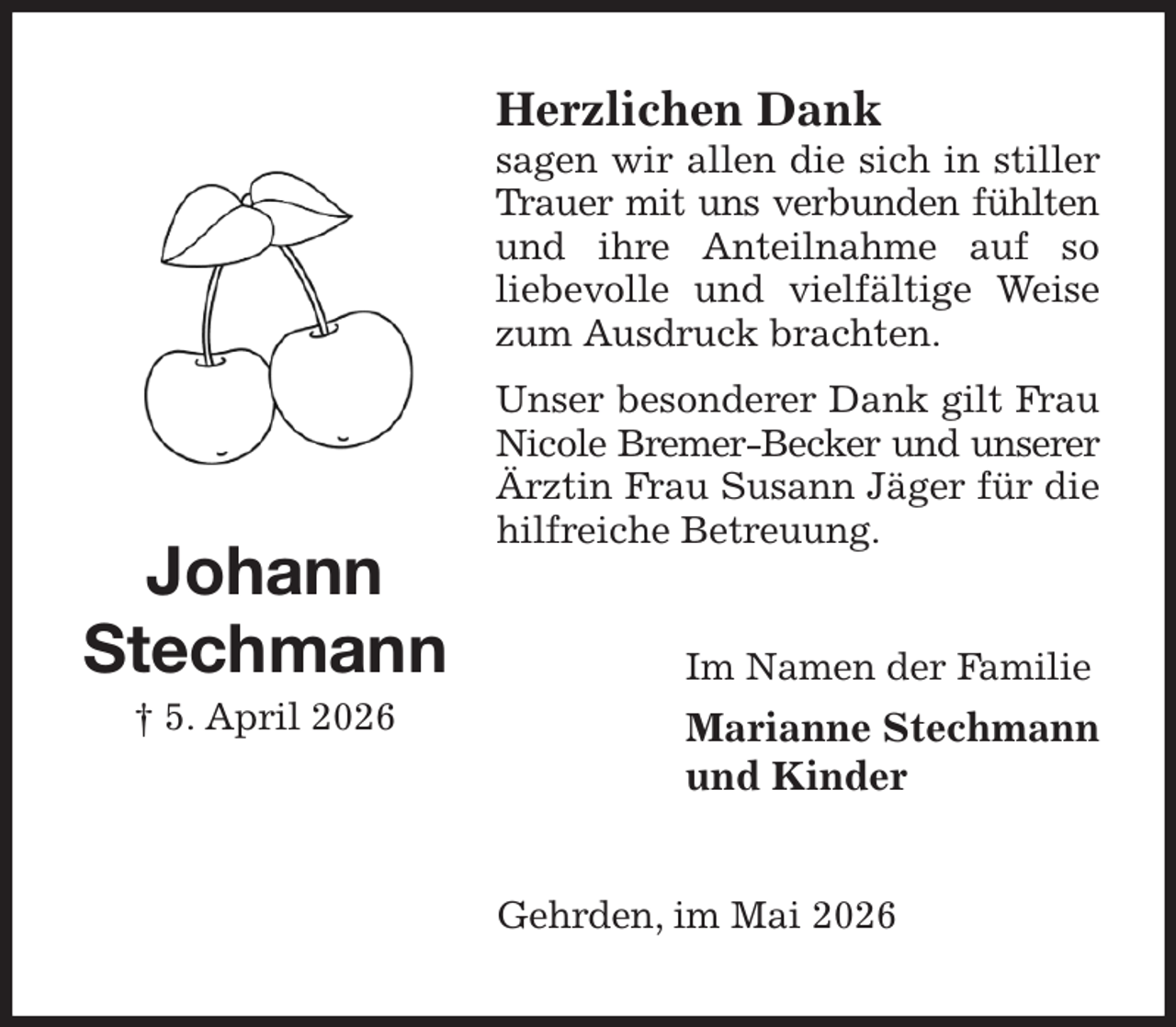 <p>Herzlichen Dank<br />sagen wir allen die sich in stiller Trauer mit uns verbunden fühlten<br />und ihre Anteilnahme auf so<br />liebevolle und vielfältige Weise zum Ausdruck brachten.<br />Unser besonderer Dank gilt Frau Nicole Bremer-Becker und unserer<br />Ärztin Frau Susann Jäger für die hilfreiche Betreuung.<br />Im Namen der Familie<br />Marianne Stechmann<br />und Kinder<br />Gehrden, im Mai 2026<br />Johann<br />Stechmann<br />† 5. April 2026</p>